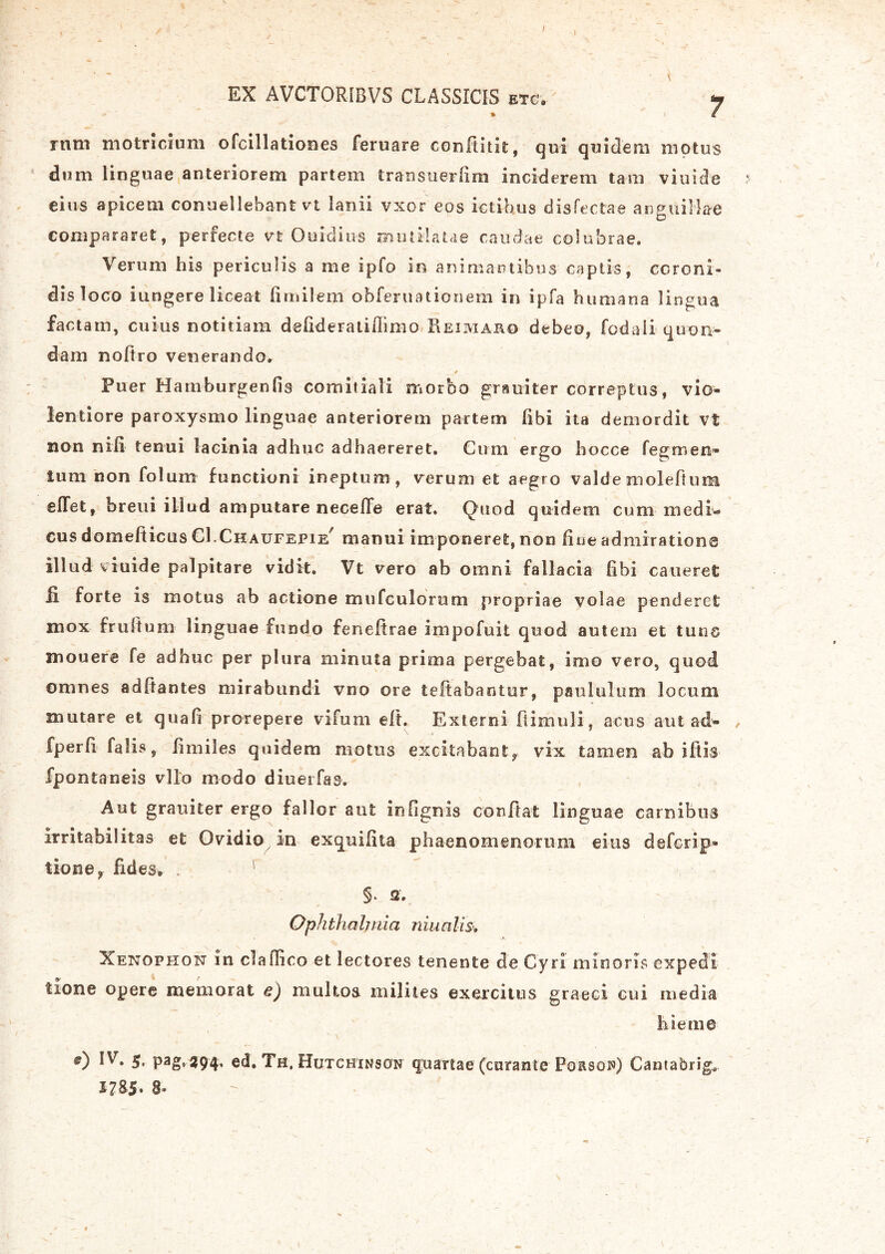 I EX AVCTORIBVS CLASSICIS etc.-' y ram motricium ofcillationes feruare confiitk, qui quidem motus dum linguae anteriorem partem transuerlim inciderem tam viuide eius apicem conuellebant vt lanii vxor eos ictibus disfectae anguillae compararet, perfecte vt Ouidius mutilatae caudae colubrae. Verum his periculis a me ipfo in animantibus captis, coroni- dis loco iungere liceat fimilem obferuationem in ipfa humana lingua factam, cuius notitiam delideratiflimo Reimaro debeo, fodali quon- dam nofiro venerando. Puer Hamburgenfis comitiali morbo grauiter correptus, vio- lentiore paroxysmo linguae anteriorem partem libi ita demordit vt non nili tenui lacinia adhuc adhaereret. Cum ergo bocce fegmen- lum non folum functioni ineptum, verum et aegro valde molefium eiTet, breui illud amputare necelTe erat. Quod quidem cum medi-» cus domefticus CI.Chaufepie^ manui imponeret, non Rue admiratione illud viuide palpitare vidit. Vt vero ab omni fallacia libi caneret ii forte is motus ab actione mufculorum propriae volae penderet mox frultum linguae fundo feneftrae impofuit quod autem et tuus mouere fe adhuc per plura minuta prima pergebat, imo vero, quod omnes aditantes mirabundi vno ore teftabantur, paululum locum mutare et quali prorepere vifum elt. Externi fiimuli, acus aut ad- / fperli falis, iimiles quidem motus excitabant, vix tamen ab litis fpontaneis vllo modo diuerfas. Aut grauiter ergo fallor aut infignis confiat linguae carnibus irritabilitas et Ovidio in exquilita phaenomenorum eius defcrip» tione, fides, ' §* a. Oph tha Imi a n iu alis. Xenophon in claflico et lectores tenente de Cyri minoris expedi tione opere memorat e) multos milites exercitus graeci cui media hieme 0 IV. 5, pag, 394* ed. Th. Hutchinson quartae (curante Porsow) Cantabrig. 1785» 8»