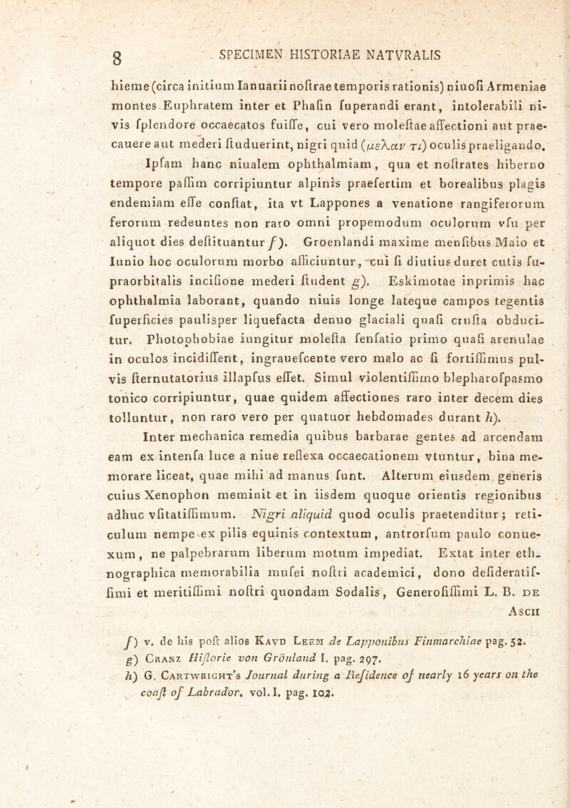 hieme (circa initium Ianuarii nofirae temporis rationis) niuofi Armeniae montes Euphratem interet Phafin fuperandi erant, intolerabili ni- vis fplendore occaecatos fuiffe, cui vero moleftae affectioni aut prae- canere aut mederi ftuduerint, nigri quid (fusXctv ri) oculis praeligando, Ipfam hanc niualem ophthalmiam , qua et nofirates hiberno tempore pahim corripiuntur alpinis praefertim et borealibus plagis endemiam effe confiat, ita vt Lappones a venatione rangiferorum ferorum redeuntes non raro omni propemodum oculorum vfu per aliquot dies deftituantur f). Groenlandi maxime menfibus Malo et lunio hoc oculorum morbo alliciuntur, cui fi diutius duret cutis fu- praorbitalis incifione mederi findent g). Eskimotae inprimis hac Ophthalmia laborant, quando niuis longe lateque campos tegentis fuperficies paulisper liquefacta denuo glaciali quafi crufia obduci- tur. Photophobiae iungitur molefia fenfatio primo quali arenulae ■ * ' * in oculos incidilTent, ingrauefcente vero malo ac fi fortiffimus pul- vis fternutatorius illapfus elfet. Simul vi cienti fumo blepharofpasmo tonico corripiuntur, quae quidem affectiones raro inter decem dies tolluntur, non raro vero per quatuor hebdomades durant h). Inter mechanica remedia quibus barbarae gentes ad arcendam eam ex intenfa luce a niue reflexa occaecationem vtuntur, bina me- morare liceat, quae mihi ad manus funt. Alterum eiusdem generis cuius Xenophon meminit et in iisdem quoque orientis regionibus adhuc vfitatiffimum. Nigri aliquid quod oculis praetenditur; reti- culum nempe ex pilis equinis contextum, antrorfum paulo conue- xum , ne palpebrarum liberum motum impediat. Extat inter eth- nographica memorabilia inufei nolui academici, dono defideratif- fimi et meritiffimi nofiri quondam Sodalis, Generofiffimi L. B. de Ascii /) v. de h is poft alios Kavd Leem de Lapponilus Finmarchiae pag. 52. g) Cranz Hijtorie von Gronland I» pag. 297. h) G, Cartwright’s Journal during a Refidetice oj ncarly 16 years on the coajl of Labrador% vol.I, pag, 103.