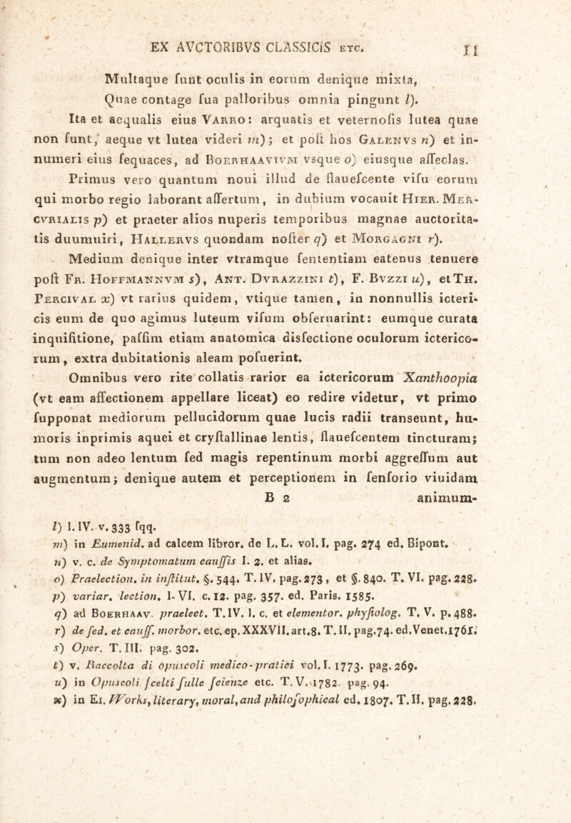 ** / Multaque funt oculis in eorum denique mixta, Quae contage fua palloribus omnia pingunt /). Ita et aequalis eius Varro: arquatls et veternofis lutea quae non funt, aeque vt lutea videri in); et poft hos Galenvs n) et in- numeri eius fequaces, ad Boerhaavivm vsque o) eiusque affecJas. * Primus vero quantum noui illud de ilauefcente vi fu eorum qui morbo regio laborant a (Tertum , in dubium vocauit Hier. Mek* cvrialis p) et praeter alios nuperis temporibus magnae auctorita® tis duumuiri, Hallervs quondam nofter q) et Morgagni r). Medium denique inter vtramque fententiam eatenus tenuere poft Fr. Hoffmannvm j), Ant. Dvrazzini t), F. Bvzzi u), etTH. Percivae x) vt rarius quidem, vtique tamen, in nonnullis icteri- cis eum de quo agimus luteum vifum ohferuarint: eumque curata inquifttione, pafftm etiam anatomica disfectione oculorum icterico- rum , extra dubitationis aleam pofuerint. Omnibus vero rite collatis rarior ea ictericorum Xanthoopia (vt eam affectionem appellare liceat) eo redire videtur, vt primo fupponat mediorum pellucidorum quae lucis radii transeunt, hu- moris inprimis aquei et cryftallinae lentis, flauefcentem tincturam! tum non adeo lentum fed magis repentinum morbi aggreffum aut augmentum! denique autem et perceptionem in fenforio viuidam B 2 animum- . ' I ■ s- X f \ ■ + l) 1. IV. v.333 Fqq. m) in Eumenid. ad calcem libror, de L. L. vol.I. pag, 274 ed. Bipont. 71) v. c. de Symptomatum cauffis I. 2. et alias. o) Praelectioti. in inftitut. §, 544. T. IV. pag, 273 , et §. 840. T. VI. pag. 228* p) variar. 'lectiori. 1- VI. c. 12- pag. 357* ed. Paris. 1585» <7) ad Boerhaav- praelect. T. IV. 1. c. et elemenbor. phyfeolog, T. V. p. 488* r) de fed. et cauff. morbor. etc,ep. XXXVII. art.8. T. II, pag.74. ed.Venet.i76l;' s) Oper. T. III. pag. 302. t) v. Raccolta di opuscoli medico-pratici vol.I. 1773. Pag. 269. u') in Opuscoli jcelti fulle fcienze etc. T. V.V1782. pag. 94. sc) in Ei. fVorks, liter ary, moral,and philofophical ed. 1807. T. II. pag. 228. »