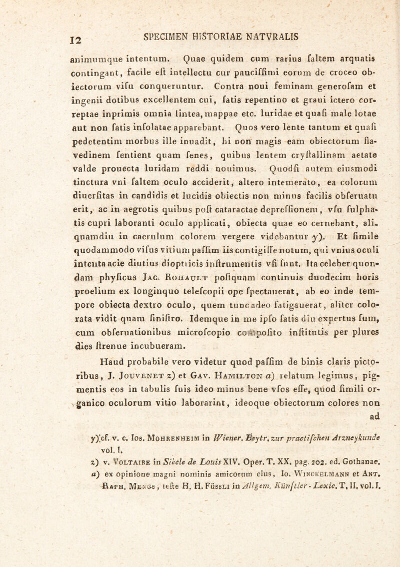 animumque intentum. Quae quidem cum rarius faltem arquatis contingant, facile elt intellectu cur pauciflimi eorum de croceo ob* iectorum vifu conqueruntur. Contra noui feminam generofam et ingenii dotibus excellentem cui, fatis repentino et graui ictero cor- reptae inprimis omnia lintea, mappae etc. luridae et quali male lotae aut non fatis infolatae apparebant. Ouos vero lente tantum et auafi pedetentim morbus ille inuadit, hi non magis eam obiectorum fla- vedinem fentient quam fenes, quibus lentem cryftallinam aetate valde prouecta luridam reddi nouimus. Quodli autem eiusmodi tinctura vni faltem oculo acciderit, altero intemerato, ea colorum diuerlitas in candidis et lucidis obiectis non minus facilis obferuatu erit, ac in aegrotis quibus poft cataractae depreflionem, vfu fulpha* tis cupri laboranti oculo applicati, obiecta quae eo cernebant, ali- quamdiu in caerulum colorem vergere videbantur y). Et fimile quodammodo vifus vitium paflim iis contigide notum, qui vnius oculi intenta acie diutius dioptucis infirumentis vli funt. Ita celeber quon- dam phylicus Jac. Rohault poftquam continuis duodecim horis proelium ex longinquo telefcopii ope fpectauerat, ab eo inde tem- pore obiecta dextro oculo, quem tunc adeo fatigauerat, aliter colo- rata vidit quam finiltro. Idemque in me ipfo fatis diu expertus fum, cum obferuationibus microfcopio coMpolito inltitutis per plures dies ftrenue incubueram. Haud probabile vero videtur quod paflim de binis claris picto- ribus, J. Jouvenet z) et Gav. Hamilton a) relatum legimus, pig- mentis eos in tabulis fuis ideo minus bene vfos elTe, quod limili or- ganico oculorum vitio laborarint, ideoque obiectorum colores non ad y) ]cf, v. c. I08. Mohrenheim in Wiener. Tdsytr.zur praelifchen Arzneykunde vol. I. z) v. Voltaire in iSieele de LouisXlV. Oper. T. XX. pag, 202. ed. Gothanae. a) ex opinione magni nominis amicorum cius, Io. Winckeliviann et Ant. Mewg-s, leRe H, H.FiissLi in AHgem* Kiinftier- Leodc. T, II, vol. I.