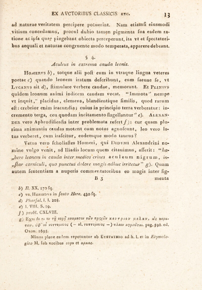 EX AVCTORIBVS CLASSICIS etc. 13 ad naturae veritatem percipere potuerint. Nam etiamfi eiusmodi vitium concedamus, procul dubio tamen pigmenta fua eadem ra- tione acipfa qua? pingebant obiecta perceperunt, ita vt et fpectatori- bus aequali et naturae congruente modo temperata, apparere debeant. § 4* Aculeus in extrema cauda leonis. Ho^iervs b) , totque alii poft eum in vtraque lingua veteres poetae c) quando leonem iratum defcribunt, eum faeuae fe, vt Lvcanvs ait d), ftimulare verbere caudae, memorant. Et Plinivs quidem leonum animi indicem caudam vocat. “Immota” nempe vt inquit,” placidus, clemens, blandientique limilis, quod rarum elt; crebrior enim iracundia; cuius in principio terra verberatur: in- * cremento terga, ceu quodam incitamento flagellantur ’’ e). Alexan- der vero Aphrodilienfis inter problemata refertf ): cur quam plu- rima animaniia caudas motent cum notos agnofcunt, leo vero la- tus verberet, cum irafcitur, eodemque modo taurus? ► , '' ’ ♦ Vetus vero fcholiaftes Homeri, qui Didymi Alexandrini no- 0 mine vulgo venit, ad Iliadis locum quem citauimus, alTerit: “ha- ,ybere leonem in cauda inter medios crines aculeum nigrum, in- „Jtar corniculi, quo punctus dolore magis adhuc irritetur” g). Quam autem fententiam a nuperis commentatoribus eo magis inter fig- i B 3 menta b) II. XX. 170 fq. * v c) vc. Hesiodvs in fcuto Here, 430 fq. d) Pharjal. I, I. 208* <?) 1. VIII. S. 19. 7) probi. CXLVIH. , g) E%s* Se n su rij ovpx xvxfxecov tm v rpix&v nevr piov jiieXxv, 00 c ne p%- tiov , v<p' ov WTTOptevos ( — al. Tt/7TT0(asvoq ~ ) 7r/Uov xypiovTou. pag. 596. ed. Oxon. 1695. Minus plene ea lem repetuntur ab EvStathio ad h. I, et in Etymolo- gico M. lub vocibus ovpx et apxioe* 1