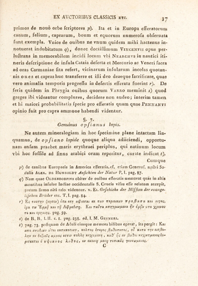 primos de nouo orbe fcriptores p). Ita et in Europa efferatorum canum, felium, caprarum, boum et equorum numerofa obferuata funt exempla. Vnice de ouibus ne vnum quidem mihi hactenus in- notuerat indubitatum q), donec doctiffimum Vincentii opus per- luftrans in memorabilem incidi locum vbi Nearciivs in nautici iti- neris defcriptione de infula Cataia deferta et Mercurio ac Veneri facra ad oras Carmaniae (ita refert, vicinarum infularum incolas quotan- nis oues et capras huc transferre et ifti deo deaeque facrificare, quae vero animalia temporis progreffu in defertis efferata fuerint r). De feris quidem in Phrygia ouibus quorum Varro meminit s) quod greges ibi videantur complures, decidere non audeo, interim tamen et hi maiori probabilitatis fpecie pro efferatis quam quae Pensanti opinio fuit pro capra ammpne habendi videntur. §• 7 * Genuinus o p fi anus Iapis. Ne autem mineralogiam in hoc fpecimine plane intactam lin« quamus, deopfiano lapide quoque aliqua adiiciendi, opportu- nam anfam praebet maris erythraei periplus, qui natiuum locum vbi hoc foffile ad linus arabici oram repetitur, curate indicat t). Cumque p) de canibus Europaeis in America efferatis, cf. etiam Generof, npffri So- dalis Alex, de Hudiboldt Anfichtcji der Natur P. I. pag, 87* q) Nam quae Oldendorpivs obiter de ouibus efferatis memorat quas in alti® montibus infulae Indiae occidentalis S. Crucis vifas effe relatum accepit, parum firmo niti talo videntur, v. Ei. Gejehiche der Miffion der evange- iijcken Briider etc. T. I. pag. 84« r) Ec txvttjv (vr{GQv) orrx &T7j x(pisrxi eu twv irepiowwv irpQjdxrx uou xiye$9 Ipx too ‘Epfiy uou ry AtypoSiry. Kxi rxvrx xmjypiwp&vx ifv opxv viro xpovov t s HXI EpyuiTjCr pag. 59. j) de R. H. 1. II. c. 1. pag. 238. ed< I. M. Gesneri. O pag. 73. poftquam de Aduli eiusque memora bilibus egerat, ita pergit: Kxt xiro.GTuitoJi/ oc7Si oJifxKOfftwv, uohnog erspog SxSvrxroc, ov kxtx ryv siaJ3o- Xtjv ev 6'e^ioTg x/xuog svnv nrokkTj n&xv!J-37 £ &v xexmfisvoskv» ptcv.erxi 6 o^ixvog kiftog, sv exeivy /x.ovy tottihuc y&vvwy.&vog. C