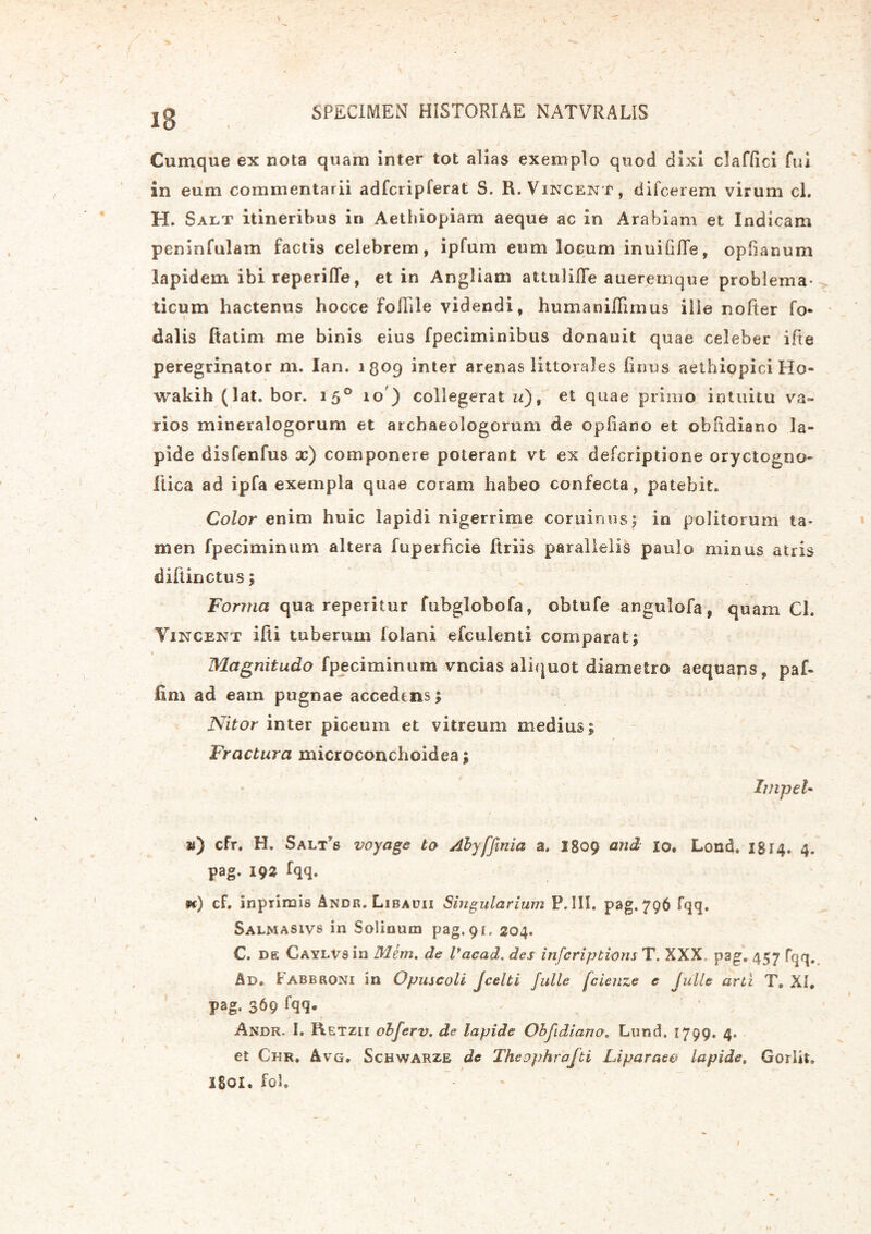 iB Cumque ex nota quam inter tot alias exemplo quod dixi clafOci fui in eum commentarii adfcripferat S. R. Vincent, difcerem virum cl. H. Saet itineribus in Aethiopiam aeque ac in Arabiam et Indicam peninfulam factis celebrem, ipfum eum locum inuiCfle, opOanum lapidem ibi reperifle, et in Angliam attulille aueremque problema- ticum hactenus hocce folhle videndi, humanilTimus ille nofter fo- dalis ftatim me binis eius fpeciminibus donauit quae celeber ifte peregrinator m. Ian. i8°9 inter arenas litterales Onus aethiopici Ho- wakih (lat. bor. 150 10) collegeratis), et quae primo intuitu va- rios mineralogorum et archaeologorum de opfiano et obOdiano la- pide disfenfus x) componere poterant vt ex deferiptione oryctogno- flica ad ipfa exempla quae coram habeo confecta, patebit. Color enim huic lapidi nigerrime cominus; in politorum ta- men fpeciminum altera fuperficie ftriis parallelis paulo minus atris diftinctus; Forma qua reperitur fubglobofa, obtufe angulofa, quam Ch Vincent ifti tuberum lolani efculenti comparat; Magnitudo fpeciminum vncias aliquot diametro aequans, paf- fim ad eam pugnae accedens; Nitor inter piceum et vitreum medius; Fractura microconchoidea; Impet- ti) cfr. H. Salt?s voyage to Abyffinia a, I809 and 10. Lond. 1814. 4. pag. 19% fqq. 1«) cf. Inprimis Andr. Libauii Singularium P. III. pag. 796 fqq. Salmasivs in Solinum pag. 91, 204. C. de Caylvs in Mem. de Vacad. des infcripkwns T. XXX, pag. 457 fqq. Ad. Fabbroni in Opuscoli Jcelti Julle fcienze e Julle arti T. XI, pag. 369 fqq® Andr. 1. Retzh obferv. de lapide Obfidiano, Lund, 1799. 4. et Cur. Avg, Schwarze de Theophrofti Liparaee lapide. Gorlit. 1801. fol. l