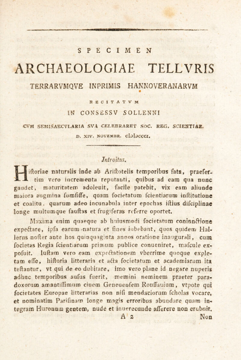 SPECIMEN ARCHAEOLOGIAE TELLVRIS TERRARVMQVE INPRIMIS HANNOVERANÄRVM RECITATVM IN CONSESSV SOLLENNI CVM SEML^AECVLARIA SVA CELEBRARET SOC. RKC, SCIENTIAR. D. XIV. NÜVEMBR. cIi)l3CCCI, Introitiih iftoriae naturalis inde Ärißotelis temporibas fata, praefer- JL .A tim vero incrementa reputanti, qiiibus ad eam qua nunc gaüdet, rDatiiritatem adt)leeit, facile patebit, vix eam aliunde maiora au-gniina fumfiffe, quam focietatum fcientiarum inftitutione et coalitu. quaruro adeo incunabula inter epochas iftius difciplinae longe multumque fauftas et frugiferas rtferre oportet. Maicima enim qoaeqoe ab hniusmodi focietatum conienftione expeftare, ipfa earum natura et fioes iubebant, quos quidem Hal- leras nofter ante hos quioquaginta anoos oratione Inaugurali, cum focietas Kegia fcientiarum prlmum publice conueniret, mafcule ex- pofuit. luftam vero eam expeftationem vberrime quoqiie exple- tam effe, hiftoria litteraria et aäa focietatum et academiarum ita teftaetur, vt qui de eo dubitare^ imo vero plane id negare nuperis adhuc temporibus aufus fuerit, memini neminem praeter para- doxorum amantiffimurn ciuem Geneuenfem RoußTauium, vtpote qui focietates Europae iitterarias non nifi mendaciorum fcholas vocare, et nominatim Parifinam longe magis erroribus abaodare quam in- tegram Huronum geotem, nude et inuerecunde afferere non erubuit. A s Non