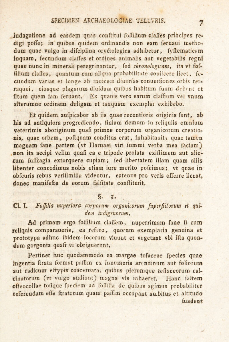 indagatione ad easdem quas conftitui foffilium claffes principes re« digi pofle; in quibus quidein ordinandis non eam feruaui noetho- dum quae vulgo in/difciplina oryftologica adhibetur, fyftematic^im inquam, fecundum clalTes et ordines animalis aut vegetabilis regm quae nunc in minerali peregrinantur, fed chronologicam, ita vt fof« filium. clalTes, quantum cum aliqiia probabiiitate coolicere licet, fe- cündum varias et loiige ab iauice.n dluerfas conuerfiones orbis ter- raquei, eiusque plagarum diaidam quibus habitum fuum debent et fitum quem lam feruaot. Ex quauis 'vero earura claffium vei vnuna alterumue ordineno deligam et tanquam exemplar exhibebo. Et quidem aufpicabor ab iis quae recentioris originis Tunt, ab his ad antiquiora progrediendo, finiam'demum in reliquiis omniuna veterrimis aboriginum quafi primae corporum organicorum creatio- nis, quae orbem, poftquam cooditus erat, inhabitauitr quae tarnen magnaiD fane partem (vt Haruaei viri fummi verba mea faciam} .non ita accipi velim quafi ea e tripode prolata exiftimem aut aiio- rum fuffragia extorquere cupiam; Ted libertatem illam quam aliis libenter concedimus nobis etiam iure merito pofcimus; vt quae in obfcuris rebus verifimilia videntur, eatenus pro veris ofTerre liceat, donec manifefle de eorum falfitate coniliterit» CL I. Foßlia mpmora corporum organicorum fuperßitorum it qui- dem indlgenorum. Ad primam erga folfilium clalTcm, nuperrimam fane fi cum reliquis comparaueris, ea refero,. quorum exemplaria genuina et prototypa adhuc ibidem locorum vluunt et vegetant vbi ifta quon- dam gorgonia quafi vi obriguerunt. Pertinet huc quodammodo ea wargae tofaceae fpecies quae ingentia ftrata format paffim ex inniimeris arondionm aut folionim aut radicura e^b^prs coaceruata, quibus plerumque teftaceorum cal- cinatorum (vt vulgo audiont) magna vis inhaeret. Hane faltem oßeocollae tofique fpeciem ad fofTilia de quibas agimus probabiliter referendam eile ftratorum quam paffim occupant anibitus et alritudo fuadeat I