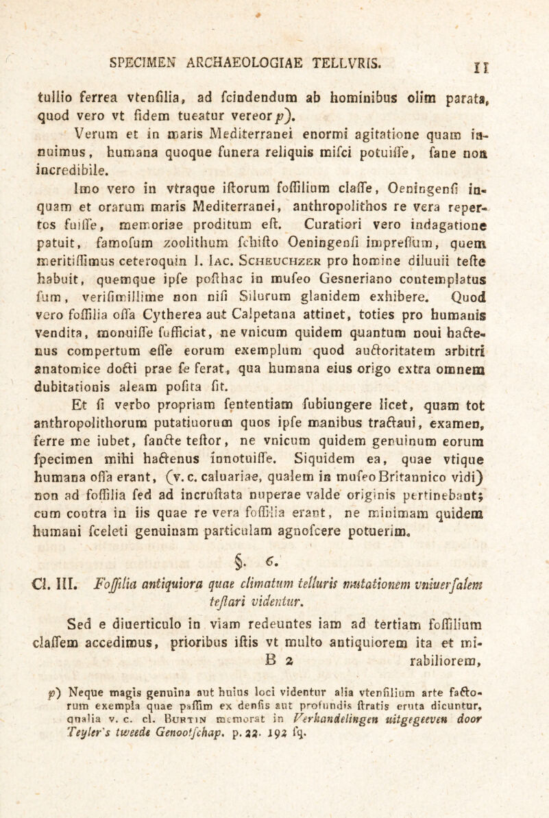 tullio ferrea vtenfilia, ad fciodendum ab hominibus olim parats^ quod vero vt fidem tueatur vereor/?). Verum et in maris Mediterranei enormi agitatione quam ia- nuimus, humana quoque funera reliquis mifci potuiße, fane noÄ incredibile. Imo vero in vtraque iftorum foffilium claffe, Oensngenß ia- quam et orarum maris Mediterranei, anthropolithos re vera reper- tos füiiPe, memoriae proditum eft. Curatiori vero indagatione patuit, famofum zoolithum fdiifto OeniGgeofi impreflün}, quem meritiffimus ceteroquin 1. Iac, Scheuchzer pro homine diluuii tefte habuit, quemque ipfe pofthac in mufeo Gesneriano coiitemplatus fum, verifimillime non nifi Siiurum glanidem exhibere. Quod vero foffilia ofia Cytherea aut Calpetana attinet, toties pro humatiis vendita, monnifle fufficiat, ne vnicum quidem qnantum noui hafte- nus compertum effe eorum exempliim quod auftoritatem arbitri anatomice dofti prae fe ferat, qua humana eius origo extra omnem dubitationis aleam pofita fit. Et fl verbo propriam fententiam fubiungere licet, quam tot anthropolithorum putatiuorum quos ipfe manibus traftaui, examen, ferre me iubet, fanfteteftor, ne vnicum quidem genuinum eorum fpecimen mihi haftenus innotuiffe. Siquidem ea, quae vtique humana ofia erant, (v. c. caluariae, qualern in mufeoBritannico vidi) non ad foffilia fed ad incruftata nuperae vaide orlginis pertinebant; cum contra in iis quae re vera foffilia erant, ne minimam quidem humani fceleti genuinam particoiam agnofcere potuerim^ §• «>•' C{. ni. Foßllia antiquiora quae climatum telluris nmtationem vniuerfatem ttßari videntiir, Sed e diuerticulo in vlam redeuntes iam ad tertiam foffilium claffem accedimus, prioribus iftis vt multo antiquiorem ita et mi- B 2 rabiliorem, p) Neque magis genuina aut buius loci videnfcur alia vtenfilium arte fafto- rum exempia quae pafiim ex denfis sut profundis ftratis eruta dicuntur, qnalia v. c. cl. Buftin iBemorat in V^rkandelingen mtgegeeven door Teyler's tweede Genootfchap* p. 3;?. 19Z fq*