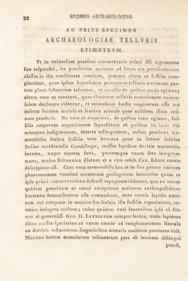 AD PRIVSSPECIMEN I . ^ ARCH AEOLOGI AE TELLVRIS . E P I M E T Fl V M. Vt ln vBiuerfum praefens conimentalio priori ifii argnmento fuo refpondet, ita praefertim auctaria ad binas eas petrificatorum clalles in ifta conititutas continet, q?:iarura ahera ea fofiiÜa com- plectitur, qoae ipfam fupeificiem’piimaeuae telluris niaximam par- tem plane fubuerfam teftanlur, vt eorallia de quibus oiudo egimus; altera vero ea continet, quae climatum telUuis mutationem vniuer- falem declarare videntur, vt aniinalium bodie tropicorum cflfa aut infecta fuccino inclufa et fruclus aiboris quae nobilem iftam reß- nam praebuit. Ne vero et nuperiora, de quibus tune egimus, fof- filia corporum organicorum ruperftitiini et qiädern iis locis vbi eruuntur iodigenorum j intacta relinquamus, anfam praebent me- morabilia fceleta folTilia vere huznana quae in littore infulae Indiae occidentaiis Guadeloupe^ malTa© lapideae duiitie marmoris, increta, , nuper reperta funt, quoiumque rnum fere integrum ’ nunc, niiifeo Britannico illatum et a viro celeb. Car. König cuiate defciiptöin eft. Cum vero memorabile hoc et in fuo genere vnicurn pbaenomenon vnanimi curatorum geologorum fententiae quam ec ipfe prioii comineritatione defendi repugnare videalur, qua ne vnum quideni genuiimm ac omni exceptione' niaiorem anthropolithum hactenus demonftratimi eile contendunt, ante omnia lapidis natu- ram cui tanquam in malrice fua fceleta ifta folTilia reperiuntur, cu- ratius indagare auebam; cuius quidem voti fauentibus ipfo cl. Kö- nig et generofiff. Geo. H. Lyttelt.on compos factus, varia lapideae ifti US mailae fpecimina ad vnum omnia ad conglomeratum litorale ex detriiis teflaceorum fragminibus arenatis coalitum pertiiiere vidi, Maxima harum arenularum tefiacearum pars ab inuiceni diftingui potelt,