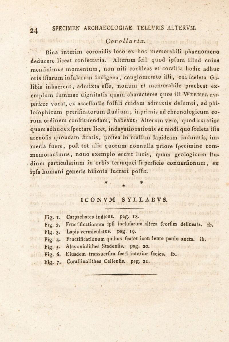 SPECIMEN ARCHAEOLOGIAE TELLVRIS ALTERVM. Coi'ollaria, • Bina interim coronidis loco ex hoc memorabili phaenomeno deducere liceat confectaria. Alterum fclL quod ipfum illud cuius meminimus momentum, non nid cochleas et corallia hodie adhuc oris iftarum infularum iodigena, conglomerato illi, cui fceleta Ga- libia in haerent, admixta elTe, nouum et memorabile praebeat ex- emplum fummae dignitaiis quam cbaracteres quos ill. Werner piricos vocat, ex accelToriis foffili cuidam adniixtis defunui, ad phi- lofophicum petridcatorum dudium, inprimis ad chronologicum eo- rum ordinem condituendam, habeant: Alterum vero, quod curatior quam adhuc exfpectare licet, indagatio rationis et modi quo fceleta ida arenods quondam dratis, podea in malTam lapideam induratis, im- merfa fuere, pod tot alia quorum nonnulla priore fpecimine com- jneniorauimus, nouo exemplo erunt lucis, quam geologicum du- dium particularium in orbis terraquei fuperdcie conuerßonum, ex ipfa humani generis hidoria lucrari pofdt. * ICONVM SYLLABVS. Fig. I. Carpachates indicas. pag. i8. Fig. 2. Fructificationum ipfi inclufarum altera feorfim delineata, ib. Fig. 3. Lapis vermiculatus. pag. 19, Fig. 4» Fructificationum quibus fcatet icon lente pauIo aucta. ib. Fig. 5. Alcyoniolithes Stadenfis, pag. 20. Fig. 6. Eiusdem transuerfim fecti interior facies. ib* Fig, 7, Corallinolithes Cellenfis, pag, 21. /