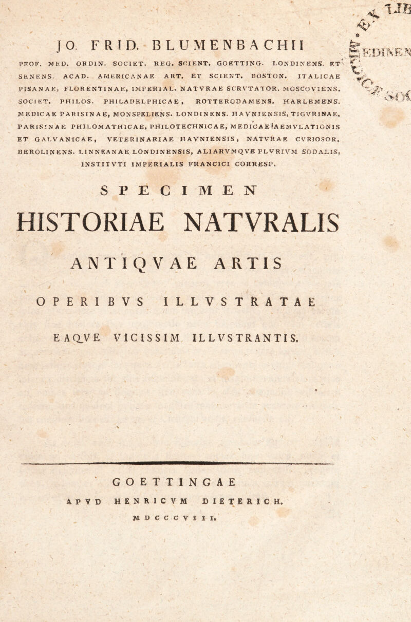 r JO. FR!D. BLUMENBACHH SPECIMEN HISTORIAE NATVRALIS ANTinVAE ARTIS OPERIBVS ILLVSTRATAE EAQVE VICiSSIM IL L VS TR A NTI S, GOETTINGAE APVD HENRICVM DIETERICH. M D C C C V I I r« PROB'. MED. ORDIN. SOCIET. REG, SCIENT. GOETTING. LONDINENS. ET SENENS* ACAD. AMERICANAE A RT. ET SCIENT, BOSTON. ITALICAE f PISANAE, FLORENTINAE, IMPERIAL. NATVRAE SCRVTATOR. MOSCOV^IENS. SOCIET. PHILOS. PHILADELPHIC AE , ROTT ERO D AM ENS, HARLEMENS. MEDICAE PARISINAE, MONSPELIENS. LONDINENS. HAVNIENSIS, TlGVRlNAEi, PARISINAE PHILOMATHIC AE, PHILOTECHNIC A E, M EDIC A E !a E M V^L ATI ONIS ET GALVANICAE, VETERINARIAE HAVNIENSIS, NATVRAE CVRIOSOR. BEROLINENS. L1N N E A N A E LON DIN ENSIS, A LI ARVM Q VE P L V RIVM SODALIS, INSTITVTI IMPERIALIS FRANCICI CORRESP. } H.Dii 'f ^ ■ f. ' fi \