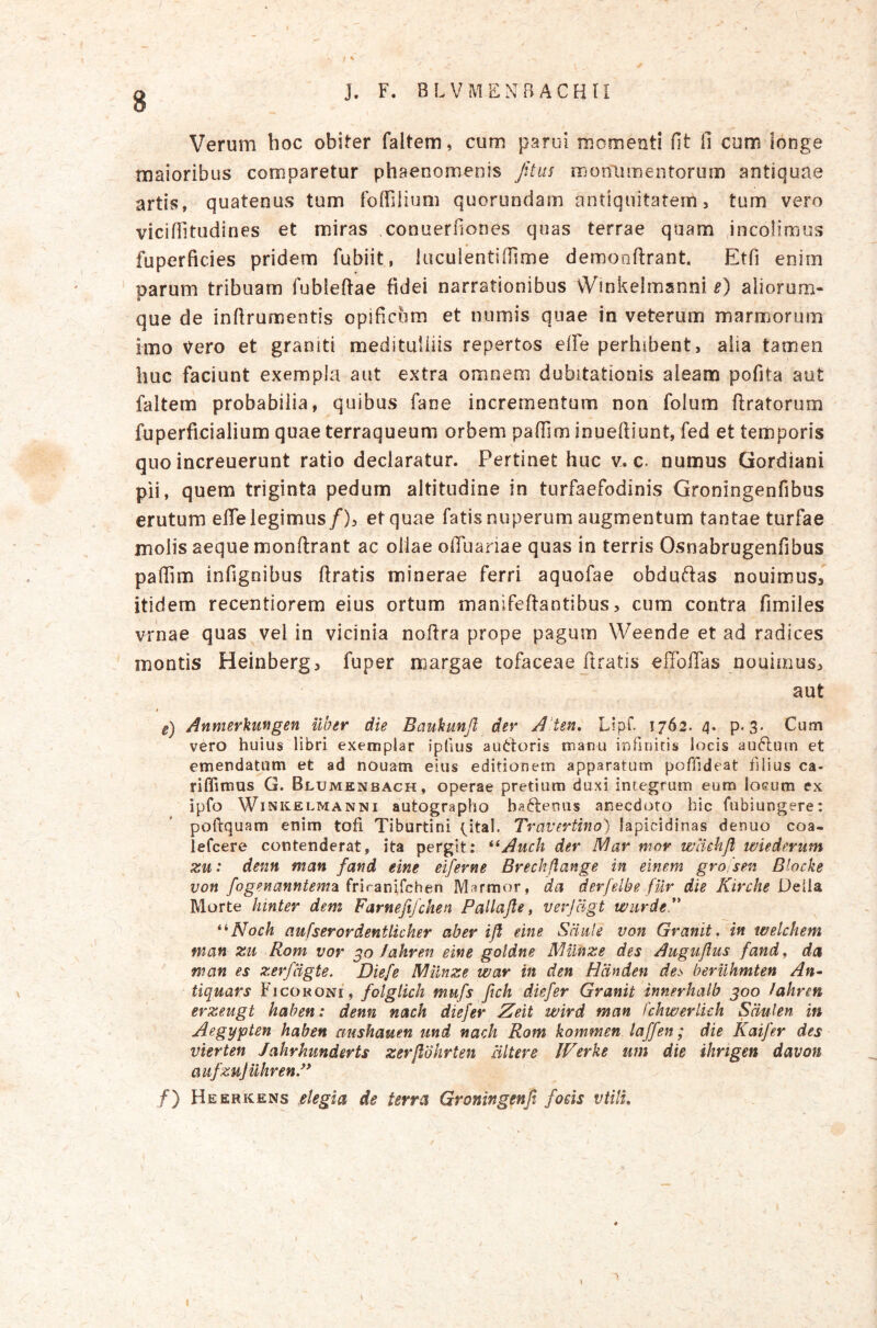 g J. F. BLVMSNBACBU Verum hoc obiter faltem, cum parui momenti fit fi cum ionge maioribus comparetur phaenomenis Jitus moniamentorum antiquae artis, quatenus tum foffilium quorundam antiquitatem 3 tum vero viciffitudines et miras conuerfiones quas terrae quam ,incolimus « fuperficies pridem fubiit, lucuientifiime demonftrant Etfi enim parum tribuam fublefiae fidei narrationibus vVmkelmanni e) aliorum- que de inftrumentis opificum et numis quae in veterum marmorum imo Vero et graniti meditulliis repertos effe perhibent, aiia tamen huc faciunt exempla aut extra omnem dubitationis aleam pofita aut faltem probabilia, quibus fane incrementum non folum ftratorura fu perfici alium quae terraqueum orbem pafiim inueftiunt, fed et temporis quo increuerunt ratio declaratur. Pertinet huc v^ c. numus Gordiani pii, quem triginta pedum altitudine in turfaefodinis Groningenfibus erutum efie legimus/), et quae fatis nuperum augmentum tantae turfae molis aeque monftrant ac ollae olTuariae quas in terris Osnabrugenfibus paffim infignibus firatis minerae ferri aquofae obdufias nouimus/ itidem recentiorem eius ortum manifefiantibus, cum contra fimiles vrnae quas vel in vicinia nofira prope pagum Weende et ad radices montis Heinberg, fuper margae tofaceae firatis effoflas nouinius, aut « e) Annterkmgen uber die Baukunjl der A’ten, Lipf. 1762. 4. p. 3. Cum vero huius libri exemplar ipfius auctoris manu infinitis locis au6lum et emendatum et ad nouam eius editionem apparatum poffideat filius ca- riffirous G. Blumenbach, operae pretium duxi integrum eum loeum ex ipfo Winkelmanni autographo ha^ferms anecdoto hic fubiungere: poftquam enim tofi Tiburtini t^ital. Travertino) lapicidinas denuo coa- lefcere contenderat, ita pergit: **Auch der IViar mor wlichfl iviederiim xu: denti man fand eine elferne Brechflange in elnem gro/sen Blocke von fogenanntem2L (riram^cben Marmor, da derfelbe fur die Kirche Morte hinter dem Farnefifcken Pailafte, verjagt wiirde*' ^^Noch aufserordentlicher aber ifl eine Sciule von Granit, in welchem man %u Rom vor fahren eine goldne Mmze des Auguflus fand^ da man es zerfligte. Diefe JMilnze war in den Hlinden des beruhmten An^ tiquars Ficoroni, folgtkh mufs fich diefer Granit innerhalb 300 /ahren erzeugt hahen: denn nach diefer Zeit wird man fchwerlich Sdulen in Aegy<pten haben aushauen und nach Rom kommen laffen; die Kaifer des vierten Jahrkunderts zerftbhrten altere IVerke um die ihngen davon aufzuJuhrenP ^ . /*) Heerkens .elegia de terra Groningenjt foeis vtilu