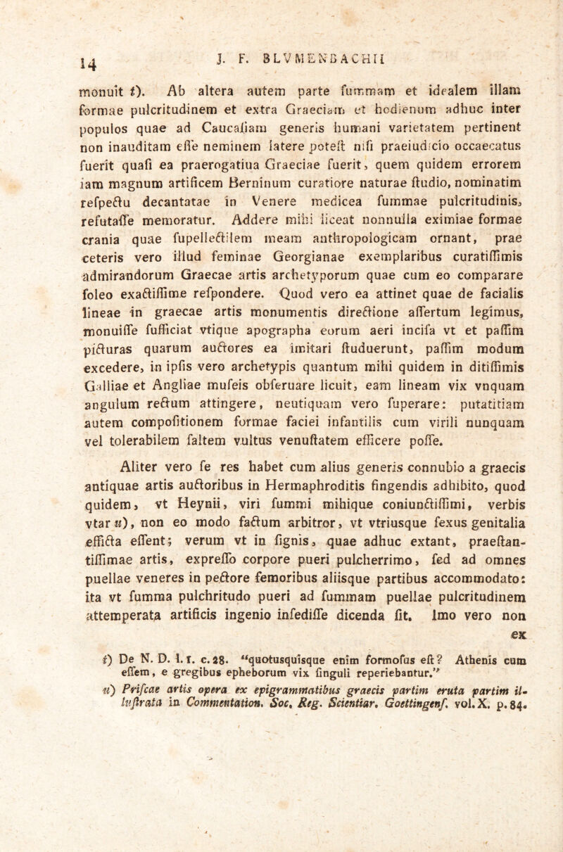 % monuit t). Ab altera autem parte fummam et idealem illam formae pulcritudinem et extra Graeciam et hodienum adhuc inter populos quae ad Caucai.iam generis hunnani varietatem pertinent non inauditam efie neminem latere potell nifi praeiudicio occaecatus fuerit quafi ea praerogatiua Graeciae fuerit, quem quidem errorem iam magnum artificem Berninum curatiore naturae ftudio, nominatim refpeftu decantatae in Venere medicea fummae pulcritudinis, refutaffe memoratur. Addere mihi liceat nonnuiia eximiae formae crania quae fupelleftilem meam aathropoiogicam ornant, prae ceteris vero illud feminae Georgianae exemplaribus curatifiimis admirandorum Graecae artis archetyporum quae cum eo comparare foleo exa6liffime refpondere. Quod vero ea attinet quae de facialis lineae in^ graecae artis monumentis direAione afiertum legimus, monuifie fufFiciat vtique apographa eorum aeri incifa vt et paffim piAuras quarum auAeres ea Imitari ftuduerunt, pafTim modum excedere, in ipfis vero archetypis quantum mihi quidem in ditiffimis Galliae et Angliae mufeis obferuare licuit, eam lineam vix vnquam angulum reAum attingere, neutiquam vero fuperare: putatitiam autem compofitionem formae faciei infantilis cum virili nunquam vel tolerabilem faltem vultus venuftatem efficere poffe. Aliter vero fe res habet cum alius generis conniibio a graecis antiquae artis auAoribus in Hermaphroditis fingendis adhibito, quod quidem > vt Heynii, viri fummi mihique coniunAiffimi, verbis vtar w), non eo modo faAum arbitror, vt vtrlusque fexus genitalia effiAa eflent; verum vt in fignis, quae adhuc extant, praeftan- tiffimae artis, expreflb corpore pueri pulcherrimo, fed ad omnes puellae veneres in peAore femoribus aliisque partibus accommodato: ita vt fumraa pulchritudo pueri ad fummam puellae pulcritudinem attemperat^ artificis ingenio infediiTe dicenda fit. Imo vero non ex i) De N. D. 1. T. c, as» ‘‘quotusquisque enim formofas eft? Athenis cum elTeni, e gregibus epheborum vix finguli reperiebantur.*' f/) Prifeae artis opera ex epigrammatibus graecis partim eruta partint iU luftraia in Cvmmentation* Soc. Reg, ScienUar. Goettingen/, vol. X, p. 84* f