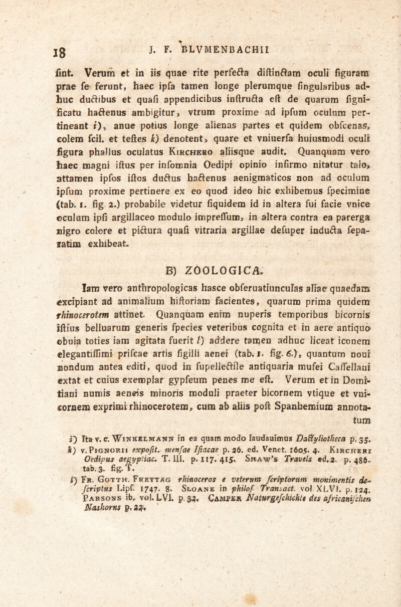 ¥ fint. Verum ct in iis quae rite perfefta diftinSam oculi figuram prae fe ferunt, haec ipfa tamen longe plerumque fingularibus ad- huc ductibus et quafi appendicibus inftrufta eft de quarum figni- iicatu haftenus ambigitur > vtrum proxime ad ipfum oculum per- tineant 0» anue potius longe alienas partes et quidem obfoenas, colem fcil. et teftes k) denotent > quare et vniuerfa buiusmodi oculi figura phallus oculatus Kirchero aliisque audit* Quanquam vero haec magni iftus per infomnia Oedipi opinio infirmo nitatur talo, attamen ipfos iftos duftus hactenus aenigmatieos non ad oculum ipfum proxime pertinere ex eo quod ideo hic exhibemus fpecimine (tab. I. fig 2,) probabile videtur fiquidem id in altera fui facie vnice ©culum ipfi argiliaceo modulo impreffum, in altera contra ea parerga nigro eoiore et piftura quafi vitraria argillae defuper indu^Sla fepa- fatim exhibeat* B) ZOOLOGICil* lam vero antliropologicas hasee obferuatmnculas aliae quaedam excipiant ad animalium hiftoriam facientes, quarum prima quidem rhinoceroUm attinet. Quanquam enim nuperis temporibus bicornis iftius belluarum generis fpecies veteribus cognita et in aere antiqua ©buia toties iam agitata fuerit /) addere tamen adhuc liceat iconem elegantiffimi prifeae artis figilii aenei (tab*i. fig^6.), quantum noui nondum antea editi, quod in fupelieftile antiquaria mufei Ca/fellani extat et eoius exemplar gypfeum penes me eft. Verum et in Domr^ tiani numis aeneis minoris moduli praeter bicornem vtique et vni- coraem exprimi rhinocerotem , cum ab aliis poft Spanhemium annota- tum 2) tov. e. WiNKEtRTANjr in ea quam modo laudauimus DaByliothca p. 35. %) V. Pignorh sxpofit, menfae Ifiacae p. 36. ed. Venet. 1605. 4. Kirgkeri Oedipus aegyptiac* T. IXI, p.H7,‘4i5;, Shaw's Tmvels ed. 3. p. 436* tab.3v fig, T. l) Fr. Gotth. Frevtag rhinoceros e veterum fcriptonm manimentis fcriptus Lipf 1747. g. Sto an e in philof Transact. vol.XLVl, p. 124, Parsons ib* vgL LVh p. 3^, Natmgejchkhte des afrkmifdim Mashorns p, > /