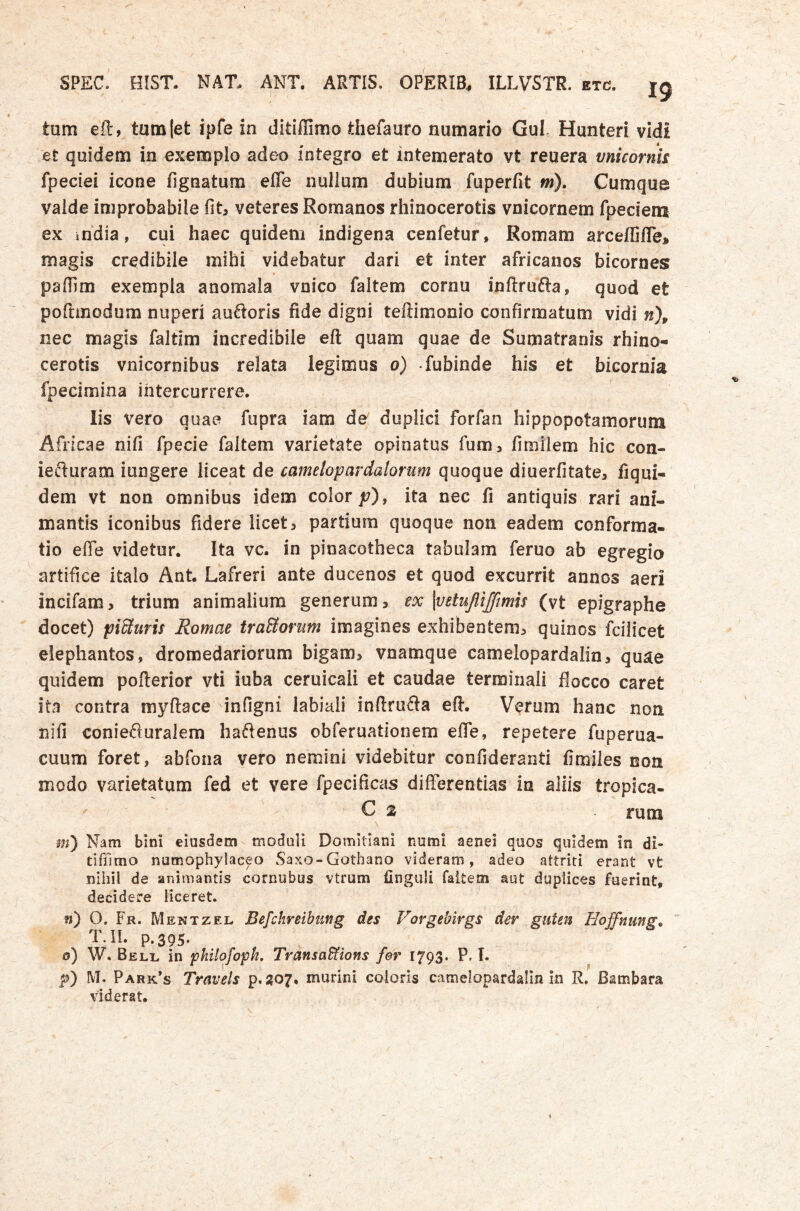 tum ell, tumjet ipfe in didffimo thefauro numario Gul. Hunteri vidi et quidem in exemplo adeo integro et intemerato vt reuera vnicornis fpeciei icone fignatum efle nulium dubium fuperfit fw). Cumque valde improbabile fit, veteres Romanos rhinocerotis vnicornem fpeciem ex india, cui haec quidem indigena cenfetur, Romam arceffifle* magis credibile mihi videbatur dari et inter africanos bicornes paffim exempla anomala vnico faltem cornu inftrufia, quod et poftinodum nuperi auctoris fide digni teftimonio confirmatum vidi n\ nec magis faltim incredibile eft quam quae de Sumatranis rhino- cerotis vnicornibus relata legimus o) fubinde his et bicornia fpecimina intercurrere. Iis vero quae fupra iam de duplici forfan hippopotamorum Africae nifi fpecie faltem varietate opinatus fum> fimiiem hic con- iediiram iungere liceat de camelopardalorum quoque diuerfitate, fiqui- dem vt non omnibus idem color jt;), ita nec fi antiquis rari ani- mantis iconibus fidere licet, partium quoque non eadem conforma- tio efie videtur. Ita vc. in pinacotheca rabulam feruo ab egregio artifice italo Ant. Lafreri ante ducenos et quod excurrit annos aeri incifam > trium animalium generum, ex \vetujlijfimh (vt epigraphe docet) pisturis Romae traStorum imagines exhibentem, quinos fcilicet elephantos, dromedariorum bigam, vnamque camelopardalin, quae quidem pofterior vti iuba ceruicali et caudae terminali flocco caret ita contra myftace infigni labiali inftrufta efi. Verum hanc non nifi conieAuraiem haftenus obferuationem efle, repetere fuperua- cuum foret, abfona vero nemini videbitur confideranti fimjles non modo varietatum fed et vere fpecificas differentias in aliis tropica- C 2 rum m') Nam bini eiusdem moduli Domitiani numi aenei quos quidem in di- tifiTimo numophylaceo Saxo-Gothano videram, adeo attriti erant vt nihil de animantis cornubus vtrum finguli faltem aut duplices fuerint, decidere liceret. fi) O. Fr. Mewtzel Befchreibimg des Vorgebirgs der guten Hoffnmg^ T.ii. p.395. 0) W. Beli^ in pkilofopk, TransaStions fer I793‘ P« !• p) IVI. Park’s Travels p.207. murini eoioris camelopardalin in R, Bambara viderat.