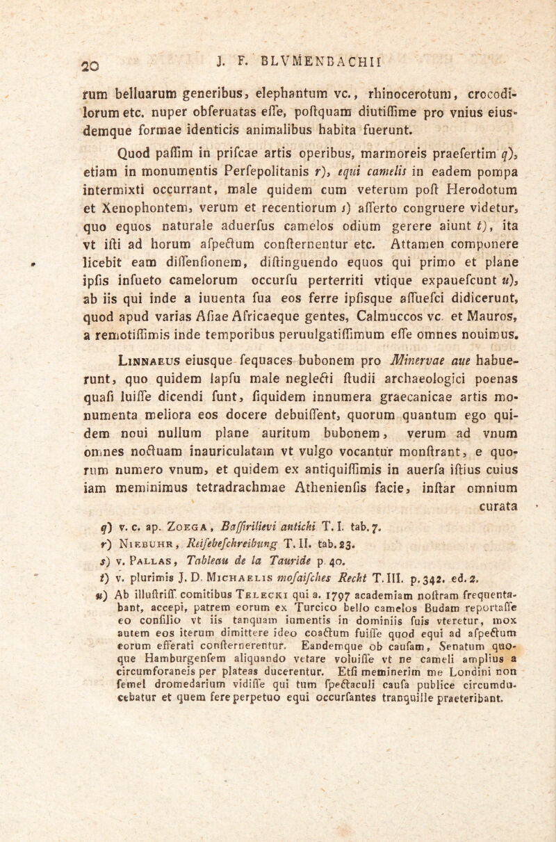 rum belluarum generibus5 elephantum vc., rhinocerotum, crocodi- lorum etc. nuper obferuatas effe, poftquam diutiffime pro vnius eius» demque formae identicis animalibus habita fuerunt. Quod paflim in prifcae artis operibus, marmoreis praefertim etiam in monumentis Perfepolitanis f), equi camelis in eadem pompa intermixti occurrant, male quidem cum veterum pofl Herodotum et Xenophontemj verum et recentiorum j) afferto congruere videtur^ quo equos naturale aduerfus camelos odium gerere aiunt t), ita vt illi ad horum arpe6lam confternentur etc. Attamen componere licebit eam diffenfionem, diflinguendo equos qui primo et plane ipfis infueto camelorum occurfu perterriti vtique expauefcunt u)y ab iis qui inde a iuuenta fua eos ferre ipfisque affuefci didicerunt, quod apud varias Afiae Africaeque gentes, Calmuccos vc. et Mauros, a remotiffimis inde temporibus peruulgatiffimum effe omnes nouimus. Linnaeus eiusque fequaces^ bubonem pro Minervae aue habue- runt, quo quidem iapfu maie neglefti ftudii archaeologici poenas quafi luiffe dicendi funt, fiquidem innumera graecanicae artis mo- numenta meliora eos docere debuiffent, quorum quantum ego qui- dem noui nullum plane auritum bubonem, verum ad vnum omnes noftuam inauriculatam vt vulgo vocantur monftrant, e quo- rum numero vnum, et quidem ex antiquiffimis in auerfa iftius cuius iam meminimus tetradrachmae Athenienfis facie, inftar omnium curata q) V. c. ap. ZoEGA , Baffirilievi antichi T. I. tab. 7. r) Niebuhr, Rdfebefchreibung T. 11. tab.23. s) V. Pallas , Tableau de la Tauride p, 40. t) V. plurimis J. D. Michaelis mofaifches Recht T.III. p.342. ed. ^. u) Ab illuftriff. comitibus Telecki qui a. 1797 academiam noftram frequenta- bant, accepi, patrem eorum ex Turcico belio camelos Budam reportafle eo confilio vt iis tanquam iumentis in dominiis fuis vteretur, mox autem eos iterum dimittere ideo coactum fuilTe quod equi ad afpe^tum eorum efferati confternerentur. Eandemque ob caufam. Senatum quo- que Hamburgenfem aliquando vetare voluiffe vt ne cameli amplius a circumforaneis per plateas ducerentur, Etfi meminerim me Londini non femel dromedarium vidiffe qui tum fpedlaculi caufa publice circumda, eebatur et quem fere perpetuo equi occurfantes tranquille praeteribant.