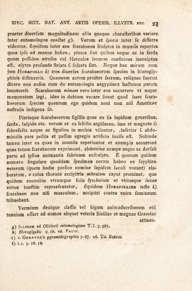 praeter diuerfam magnitudinem aliis quoque charafteribus variare inter entomologos conflat ^). Verum et fpecie inter fe differre videntur, fi quidem inter eos fcarabaeos fculptos in mumiis repertos quos ipfe ad manus habeo, plures fint quibus aeque ac in farda quam poffideo etrufca cui Hercules leonem conficiens insculptus eft, elytra profunde ftriata f. fulcata fint Neque hoc mirum cum jam Horapollo h) tres diuerfas fearabaeorum fpecies in hierogly- phicis diftinxerit Quaenam autem praeter facrum> reliquae fuerint dicere non aufim cum de entomologia aegyptiaca baftenus parum innotuerit. Scarabaeum mimam vero inter eos occurrere vt nuper memoratum legi, ideo in dubium vocare liceat quod haec fcara- baeorum fpecies quantum ego quidem noui non nili Araericae auflraiis indigena fit Plerisque fearabaeorum figillis quae ex iis lapidum generibus^ farda, lafpide etc. verum et ex fchifto argillaceo, imo et magnete i) fabrefafta aeque ac figulina in mufeis vifuntur, ..inferior f. abdo- minalis pars polita et paffim egregio artificio iiicifa eft. Subinde tamen inter ea quae in mumiis reperiuntur et exempla occurrunt quae totum fcarabaeum exprimunt, abdomine nempe aeque ac dorfali parte ad ipfius animantis fabricam exfculpto. E quorum quidem numero fingulare quoddam fpedmen coram habeo ex fapphiro veterum (quem hodie perfico nomine lapidem lazull vocant) ela- boratum, e cuius thorace accipitris mitratum caput prominet, quo quidem connubro vtrumque foiis fymboium et vtriusque fexus virtus iunftim repraefentatur, fiquidem Horapolline tefte k}. fcarabaeo non nifi masculum > accipitri contra vnice femineum tribuebant Vermium deniqqe clyaffis vel bigam animaduerfionum etfi tenuium offert ad aumos aliquot veteris Siciliae et magnae Graeciae attinen- g) Illiger ad Olivierii entomotogiam T.L p.567. Hierogtyphic p. I6. ed, Pauw. ir) V. Ghkavks^s pyramidographia p.^7, ed, Th. Birgb?