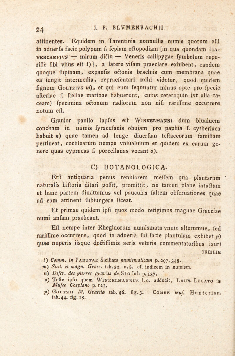 attinentes. ’ Equidem in Tarentinis nonnullis numis quorum alii in aduerfa facie polypum f. fepiam oftopodiam [in qua quondam Ha- VERCAMPivs — mirum di6lu — Veneris callipygae fymbolum repe- riffe fibi vifus efl /)], a latere vifam praeclare exhibent, eandem quoque' fupinam, expanfis oftonis brachiis cum membrana quae ea iungit intermedia, repraefentari mihi videtur, quod quidem fignum Goltzivs m)y et qui eum fequuntur minus apte pro fpecie afteriae f. Hellae marinae habuerunt, cuius ceteroquin (vt alia ta- ceam) fpecimina o6lonum radiorum non nifi rariffjme occurrere notum efl:. Grauior paullo lapfus efl: Winkelmanni dum biualuem concham in numis fyracufanis obuiam pro paphia f, cytheriaca habuit w) quae tamen ad longe diuerfam teftaceorum familiam pertineat, cochlearum nempe vniualuium et quidem ex earum ge- nere quas cypraeas f. porcellanas vocant o). ^ C) BOTANOLOGICA. Etfi antiquaria penus tenuiorem meflem qua plantarum naturalis hiftoria ditari pofllt, promittit, ne tamen plane intaiHam et hanc partem dimittamus vel pauculas faltem obferuationes quae ad eam attinent fubiungere liceat. Et primae quidem ipfi quos modo tetigimus magnae Graeciae numi anfam praebeant. Efl: nempe inter Rheginorum numismata vnum alterumue, fed rariflime occurrens, quod in aduerfa fui facie plantulam exhibet p) quae nuperis iisque doftilTimis aeris veteris commentatoribus lauri ramum I) Comm» in Parutae Siciliam numismaticam p. 297. 348. w) Sidi, et magn. Graec. tab. 32. n. 8. cf. indicem in numism. n) Defer, des pier res gravees de Stofeh 9.137. o) Tefte ipfo quem Winkelmannus 1. c. adducit, Laur. Legato ifi Mufeo Cospiano p. 121. jj) Goltzii M. Graecia tab. 26. fg. 3. Combe muf Hunterian. tab, 44, fig. 18.