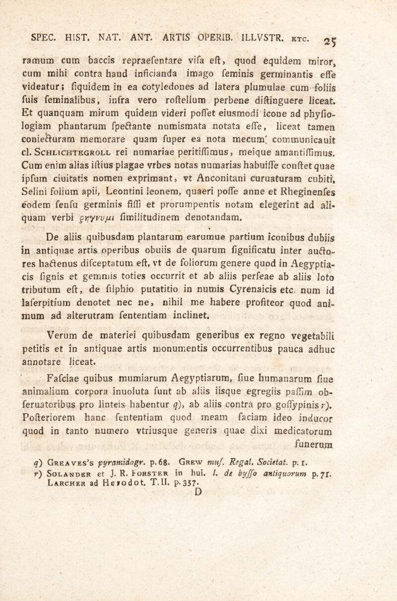 SPEC. HIST. NAT. ANT. ARTIS OPERIB. ILLVSTR. etc. ^5 ramum cum baccis repraefentare vifa eft, quod equidem miror^ cum mihi contra haud inficianda imago feminis germinantis effe videatur; fiquidem in ea cotyledones ad latera plumuiae cum foliis fuis fenoinalibus, infra vero roftellum perbene diftinguere liceat. Et quanquam mirum quidem videri pofTet eiusmodi icone ad phylio» logiam phantarum fpeftante numismata notata effe, liceat tamen coniefturam memorare quam fuper ea nota mecum; communicauit cl. ScHLiCHTEGROLL rei oumariae peritiffimus, meique amantiffimus. Cum enim alias iftius plagae vrbes notas numarias habuiffe conftet quae ipfum duitatis nomen exprimant, vt Anconitani curuaturam cubiti, Selini folium apii, Leontini leonem, quaeri poffe anne et Rheginenfes dodem fenfu germinis Uffi et prorumpentis notam elegerint ad ali- quam verbi g^yvvjjLi fimilitudinem denotandam. - De aliis quibusdam plantarum earuraue partium iconibus dubiis in antiquae artis operibus obuiis de quarum fignificatu inter aude- res hadenus difceptatum eft, vt de foliorum genere quod in Aegyptia- cis fignis et gemmis toties occurrit et ab aliis perfeae ab aliis loto tributum eft, de fiiphio putatitio in numis Cyrenaicis etc. num id laferpitium denotet nec ne, nihil me habere profiteor quod ani- mum ad alterutram fententiam inclinet, ^ Verum de materiei quibusdam generibus ex regno vegetabili petitis et in antiquae artis monumentis occurrentibus pauca adhuc annotare liceat Fafciae quibus mumiarum Aegyptiarum, fiue humanarum fiue animalium corpora inuoluta funt ab aliis iisque egregiis paffim ob- feruatoribus pro linteis habentur q)i ab aliis contra pro goRypinisj). Pofteriorem hanc, fententiam quod meam faciam ideo inducor quod in tanto numero vtriusqiie generis quae dixi medicatorum funerum q) Greaves^s fyramidogr, p. 68. Grew muf. Regat, SpcietaL p. r. r) SoLANDER et J. R. Forster in hui. /. de kyffo antiquorum p. 71* Larcher ad Heiodot. T.II. p*357‘