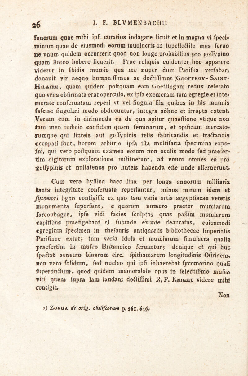 funerum quae mihi ipfi curatius indagare licuit et in magna vi fpeci- minum quae de eiusmodi eorum inuolucris in fupelle^^ile mea feruo ne vnom quidem occurrerit quod non longe probabilius pro goflypino quam linteo habere iicuent Prae reliquis euidenter hoc apparere videtur in Ibidis mumia qua me nuper dum Parifiis verfabar, donauit vir aeque bumaniffimus ac doftiffimus ;Geoff«oy- Saiist- HiLAiME, quam quidem poftquam eam Goettingam redux referato quo vrna obfirmata erat opercuio) ex ipfa exemeram tam egregie et inte- merate conferuatam reperi vt vel fingula fila quibus in his mumiis fafciae finguiari modo obducuntur, integra adhuc et irrupta extent. Verum eum in dirimenda ea de qua agitur quaeftione vtique non tam meo indicio confidam quam feminarum, et opificum mercato- rumque qui linteis aut goffypinis telis fabricandis et tranandis occupati funt, horum arbitrio ipfa illa multifaria fpecimina expo- fui, qui vero poftquam examen eorum non oculis modo fed praefer- tim digitorum exploratione inftituerant, ad vnum omnes ea pro goflypiois et nullatenus pro linteis habenda effe nude afleruerunt. Cum vero byfllna haec lina per longa annorum milliaria tanta integritate conferuata reperiantur, minus mirum idem et fycomori ligno contigifle ex quo tam varia artis aegyptiacae veteris monumenta fuperfunty e quorum numero praeter mumiarum farcopbagos, ipfe vidi facies fculptas quas paflim mumiarum capitibus praefigebant x) fubinde eximie deauratas, cuiusmodi egregiam fpeciitien in thefauris antiquariis bibliothecae Imperialis Parilinae ©xtaty tom varia idofa et mumiarum fimulacra qualia praefertim in mufeo Britannico feruanturj denique et qui huc fpe^^at aeneam binarum circ* fpithamarum longitudinis Ofiridem, non vero folidum, fed noeleo qui ipfi inhaerebat fycomorino quafi fuperdoflum , quod quidem memorabile opus in feleftiffimo mufeo viri quem fupra iam iaudaui doftiffimi K, P, KisiGjBX videre mihi contigit. Hon ZoEGA sfs ovig, ohilfcarum