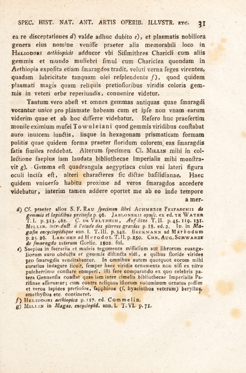 ea re disceptationes d) valde adhuc dubito et plasmatis nobiliora genera eius nomrne veniffe praeter alia memorabili loco in Heliodori aethiopicis adducor vbi Sifimithres Charicli cum aliis gemmis et mundo muliebri limul cum Chariclea quondam in Aethiopia expofita etiam fmaragdos tradit, veluti verna feges virentes, quadam lubricitate tanquam olei refplendente /), quod quidem -plasmati magis quam reliquis pretiofioribus viridis coloris gem- mis in veteri orbe reperiundis, conuenire videtur. Tantum vero abeft vt omnes gemmas antiquas quae fmaragdi vocantur unice pro plasmate habeam cum et ipfe non vnam earum viderim quae et ab hoc differre videbatur. Refero huc praefertim monileeximium mufeiTownleiani quod gemmis viridibus conflabat auro inuicem iungis, iisque in hexagonam prismaticam formam politis quae quidem forma praeter floridum colorem eas fmaragdis fatis fimiles reddebat. Alterum fpecimen CL Millin mihi in coi- leftione faepius iam laudata bibliothecae Imperialis mihi monflra- vit g). Gemma eft quadrangula aegyptiaca cuius vni lateri figura oculi incila eft, alteri cbarafteres fic diftae bafilidianae. Haec quidem vniuerfo habitu proxime ad veros fmaragdos accedere videbatur, interim tamen addere oportet me ab eo inde tempore a mer- d) Cf praeter alios $. F. Rau fpecimen libri Achmedis Feifasckii de gemmis et lapidibus pretiofis p, 96. Jablonskii opufc. ex ed. te Water T. L p.313. ^68- C. DII Veltheim, Auf citzs T. il. p. 45. 119. 13I. IWjlliis, intrvdu^ d Vetude des pierres gravhs p. !8. ed.2. In- in Affl- gaftn encyclopedique ann, L T.ili. p.348‘ Beckmann ad Marbodum P.2S-20- Lar cHER ad H e rod ot. T, 11. p. Chr. Aug.Schwarze de fwaragdo veterum Goriic. 1S02, foL f) Saepius in facrariis et mufeis tegiimeota miffalium adt librorum euange- liorum auro obducta et gemmis diftin6la vidi, e quibus floride virides pro fmaragdis venditabantur. In'omnibus autem quotquot eorum mihi curatius indagare licuit, femper haec viridia ornamenta non nifi ex vitro pulcherrimo conflare comperi, ifli fere comparando ex quo celebris pa- tera Genaenfls conflat quae iam inter cimelia bibliothecae Imperialis Pa- lifinae afferuatur; cum contra reliquus iftorum voluminum ornatus paflim et veros lapides pretiofos, fapphiros (f. hyacinthos veterum) beryllo^ amethyftos etc. contineret. ^ /) Heliodori aethiopka p. il?* ^<1* CommeliU. g) Millin in Magas, encyclopM* ann, i, T. VI. p. 7^«'