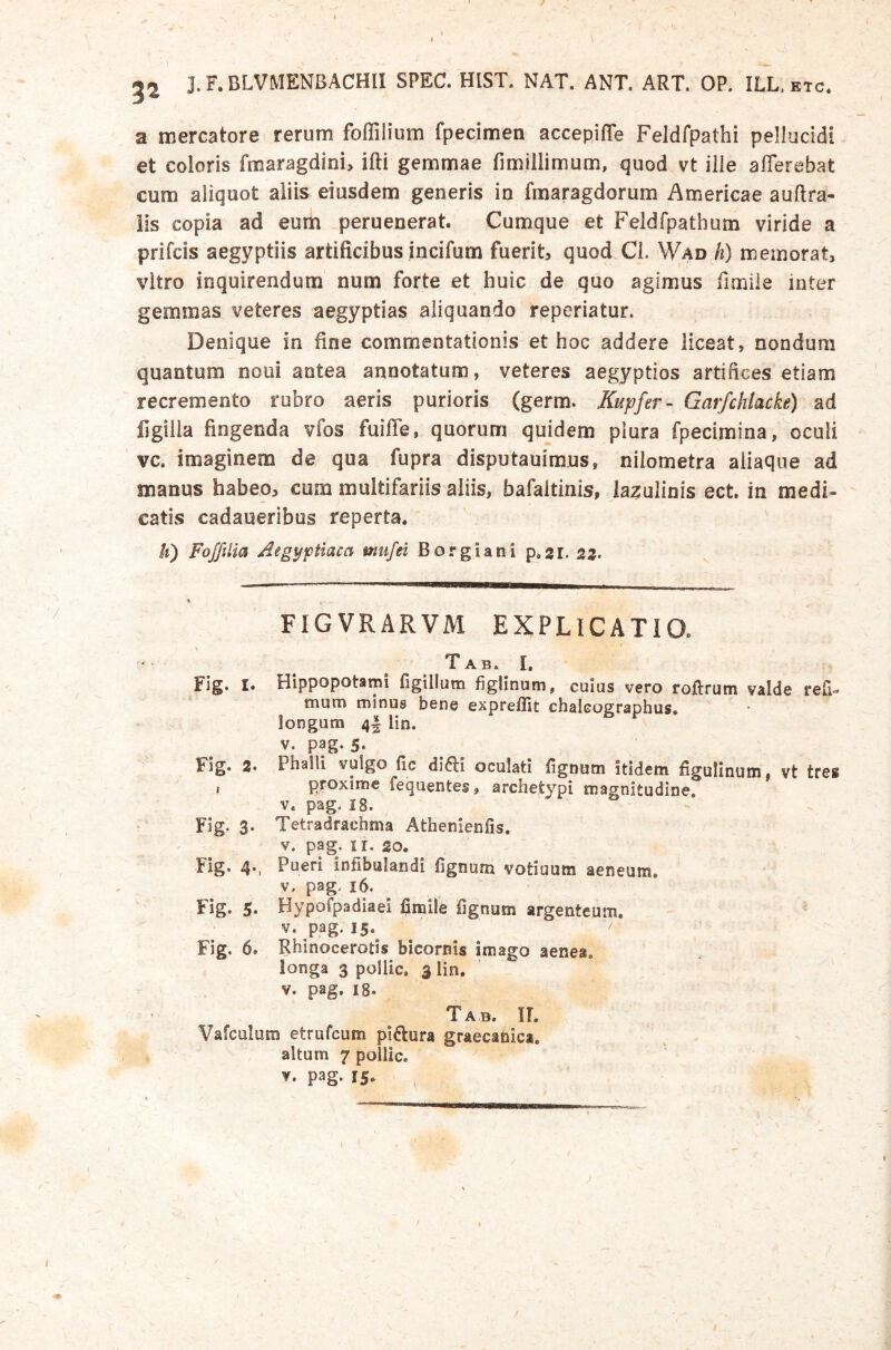 ^2 J. F. BLVMENBACHII SPEC. HIST. NAT. ANT. ART. OP. ILL. etc. a mercatore rerum foffilium fpecimen accepiffe Feldfpathi pellucidi et coloris fmaragdini, ifti gemmae fimillimum, quod vt ilie afferebat cum aliquot aliis eiusdem generis in fmaragdorum Americae auftra- lis copia ad eum peruenerat. Cumque et Feldfpathum viride a prifcis aegyptiis artificibus incifum fuerit, quod Cl. Wad h) memorat, vitro inquirendum num forte et huic de quo agimus fimile inter gemmas veteres aegyptias aliquando reperiatur. Denique in fine commentationis et hoc addere liceat, nondum quantum noui antea annotatum, veteres aegyptios artifices etiam recremento rubro aeris purioris (germ. Kupfer- Garfchlacke) ad figilla fingenda vfos fuiffe, quorum quidem plura fpecimina, oculi vc. imaginem de qua fupra disputauimus, nilometra aliaque ad manus habeo, cum multifariis aliis, bafaitinis, Iazulinis ect. in medi- catis cadaueribus reperta. ti) Fofftlia Aegyptiaca mufei Borgiani p.gr. 25. FIGVRARVM EXPLICATIO. Tab. I, Flg. I. Hippopotami figillum figlinum, cuius vero roflrum valde refi- mum minus bene expreilit chalcographus. ioDgum 4| lin. V. pag. 5> Fig. 2« Phaili vulgo fic difli oculati fignom itidem figulinutni vt tres t proxime fequentes, archetypi magnitudine, V. pag. 18. Flg. 3. Tetradrachma Athenienfis, V. pag. II. 20. Fig. 4-, Pueri infibulandi fignum votiuum aeneum, V. pag. 16. Fig. 5» Hypofpadiaei fimile fignum argenteum. V. pag. 15.^ / Fig. 6. Rhinocerotis bicornis imago aenea, longa 3 poliic, 3 lin. V. pag. 18. Tab. ir. Vafculum etrufcum piftura graecanica. altum 7 poliic. V* pag- 15* «