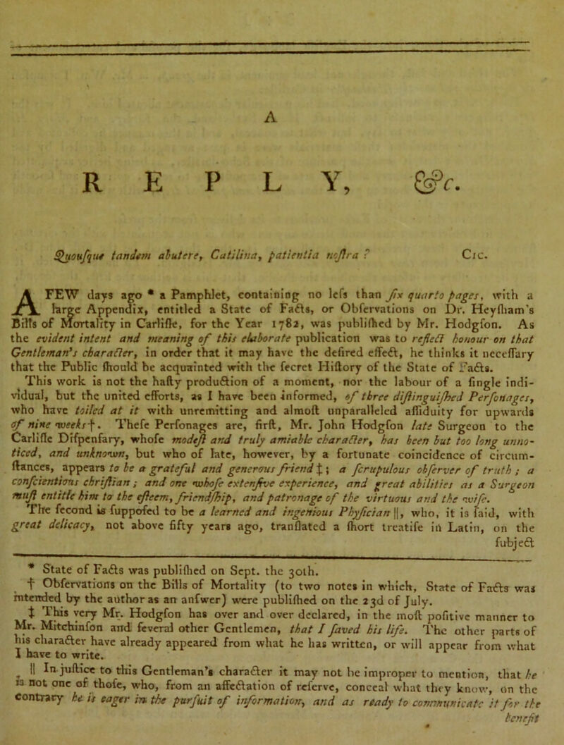 A REPLY, &>c. Quoufqtte tandem abutere, Catiliua, patientia nofira ? Cic. A FEW days ago • a Pamphlet, containing no lefs than fix quarto pages, with a large Appendix, entitled a State of Fads, or Observations on Dr. Heyfham’s Bills of Mortality in Carlifle, for the Year 1782, was publiihed by Mr. Hodgfon. As the evident intent and meaning of this elaborate publication was to reflect honour on that Gentleman’s character, in order that it may have the defired effed, he thinks it ncceflary that the Public fhould be acquainted with tire Secret Hiftory of the State of Jfads. This work is not the hafty produdion of a moment, nor the labour of a Single indi- vidual, but the united efforts, as I have been informed, of three diftinguijhed Perfonages, who have toiled at it with unremitting and almoft unparalleled afliduity for upwards of nine nveeks\. Thefe Perfonages are, firft, Mr. John Hodgfon late Surgeon to the Carlifle Difpenfary, whofe modejl and truly amiable character, has been but too long unno- ticed, and unknown, but who of late, however, by a fortunate coincidence of circum- flances, appears to be a grateful and generous friend £ ; a fcrupulous obferver of truth ; a confeientions chrifian; and one whofe extenfve experience, and great abilities as a Surgeon muf entitle him to the efleem, friend/hip, and patronage of the virtuous and the wife. The fecotrd is fuppofed to be a learned and ingenious Ph)fcian\\, who, it i3 faid, with great delicacy, not above fifty yean ago, tranflated a fhort treatife in Latin, on the fubjed * State of Fads was publifhed on Sept, the 30th. f Obfervations on the Bills of Mortality (to two notes in which, State of Fa&s was intended by the author as an anfwer) were publifhed on the 23d of July. t This very Mr. Hodgfon has over and over declared, in the mod pofitive manner to Mr. Mitchinfon and feveral other Gentlemen, that I faved his life. The other parts of Ins character have already appeared from what he has written, or will appear from what I have to write. II In juftice to this Gentleman’s character it may not he improper to mention, that he is not one of thofe, who, from an affedation of referve, conceal what they know, on the contrary he is eager in the purfuit of information, and as ready to communicate it for the benefit