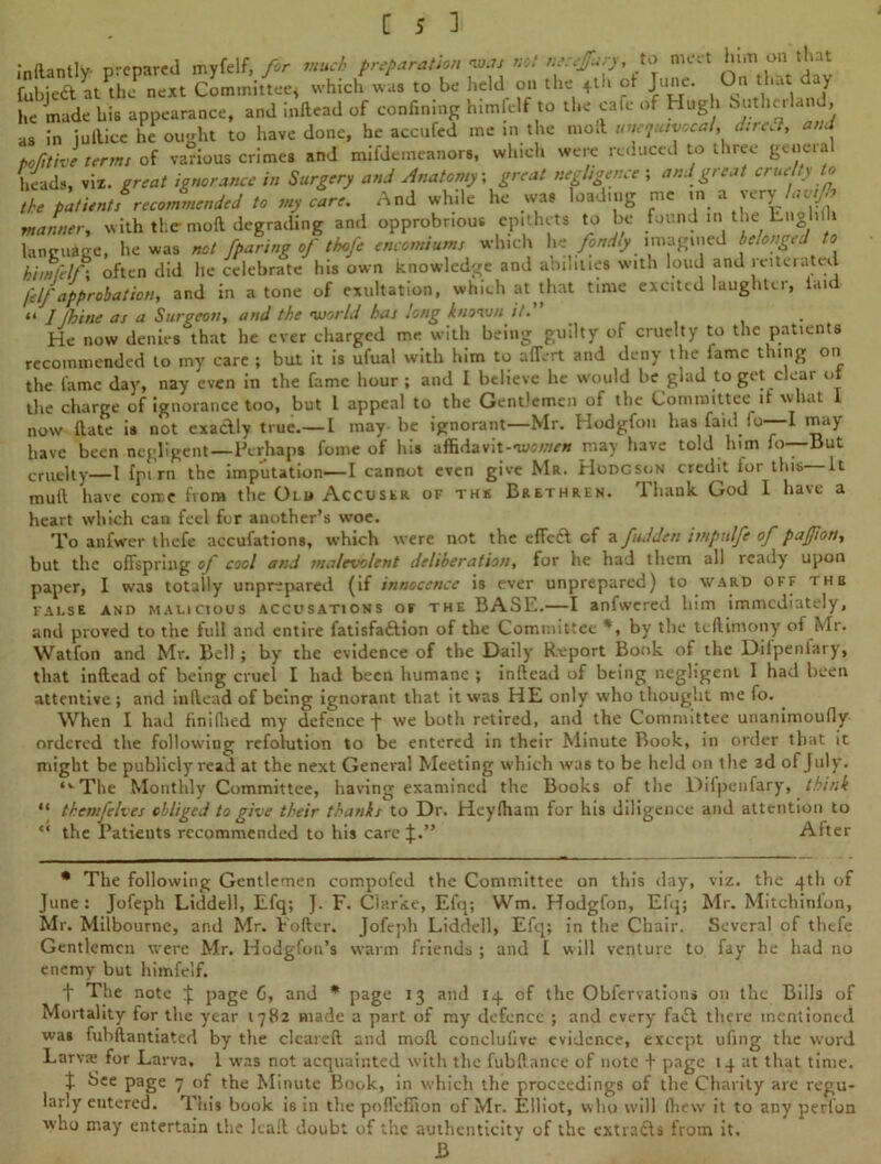 mftantlv prepared myfelf, for much preparation was not necejfary,to meet him oil tint £ubje& atOnf next Committee* which was to be held on the +th of June. On that ay he made his appearance, and inllead of confining himfelf to the cafe of Hugh Suther , as in iuilice he ought to have done, he accufcd me in the moil unequivocal, dir,a, and pofitivl terms of various crimes and mifdemeanors, which were reduced to three geneia heads, viz. ercat ignorance in Surgery and Anatomy, great negligence ; and great cruelty to the patient, recommended to my care. And while he was loading me in a very lav.Jh manner, with the moft degrading and opprobrious epithets to be found in the Lngl.ih language, he was not /paring of thofe encomiums which he fondly imagined belonged to himfelf \ often did he celebrate his own knowledge and abilities with loud and reiterated felfapprobation, and in atone of exultation, which at that time excited laughter, laid << J fhine as a Surgeon, and the world has long known it. . . He now denies that he ever charged me with being guilty of cruelty to the patients recommended to my care ; but it is ufual with him to affert and deny the fame thing on the fame day, nay even in the fame hour ; and I believe he would he glad to get clear ut the charge of ignorance too, but l appeal to the Gentlemen of the Committee it what 1 now (late is not exaclly true.— l may be ignorant—Mr. Hodgfon has faid fo—I may have been negligent—Perhaps fome of his afEdavit-nw/;/e» may have told him fo—But cruelty—1 {pirn the imputation—I cannot even give Mr. Hodgson credd lor this It mull have come from the Old Accuser of the Brethren. Thank God 1 have a heart which can feel for another’s woe. To anfwer thefe accufations, which were not the efleCl of a fid den impulfe of pafjion, but the offspring of cool and malevolent deliberation, for he had them all ready upon paper, I was totally unprepared (if innocence is ever unprepared) to ward off tub fai.se and malicious accusations of the BASE.—I anfwered him immediately, and proved to the full and entire fatisfaGlion of the Committee by the tedimony of Mr. Watfon and Mr. Bell; by the evidence of the Daily Report Book of the Dilpenlary, that inllead of being cruel I had been humane ; inllead of being negligent I had been attentive ; and inllead of being ignorant that it was HE only who thought nie fo. . When I had finilhed my defence J we both retired, and the Committee unanimoufly ordered the following refolution to be entered in their Minute Book, in order that it might be publicly read at the next General Meeting which was to be held on the 2d of July. ,v The Monthly Committee, having examined the Books of the Difpenfary, think “ themfelves obliged to give their thanks to Dr. Heylham for his diligence and attention to “ the Patients recommended to his care J.” After * The following Gentlemen compofed the Committee on this day, viz. the 4th of June: Jofeph Liddell, Efq; }. F. Clarke, Efq; Wm. Hodgfon, Efq; Mr. Mitchinion, Mr. Milbourne, and Mr. Fofler. Jofeph Liddell, Efq; in the Chair. Several of thefe Gentlemen were Mr. Hodgfon’s warm friends; and l will venture to fay he had no enemy but himfelf. t The note J page 6, and * page 13 and 14 of the Obfervations on the Bills of Mortality for the year 1782 made a part of my defence ; and every faift there mentioned was fuhflantiatcd by the clcarefl and mod conclufive evidence, except uling the word Larvas for Larva, 1 was not acquainted with the fubllance of note J page 14 at that time. t See page 7 of the Minute Book, in which the proceedings of the Charity are regu- larly eutered. This book is in the poflefiion of Mr. Elliot, who will {hew it to any perfon who may entertain the kail doubt of the authenticity of the extracts from it. B