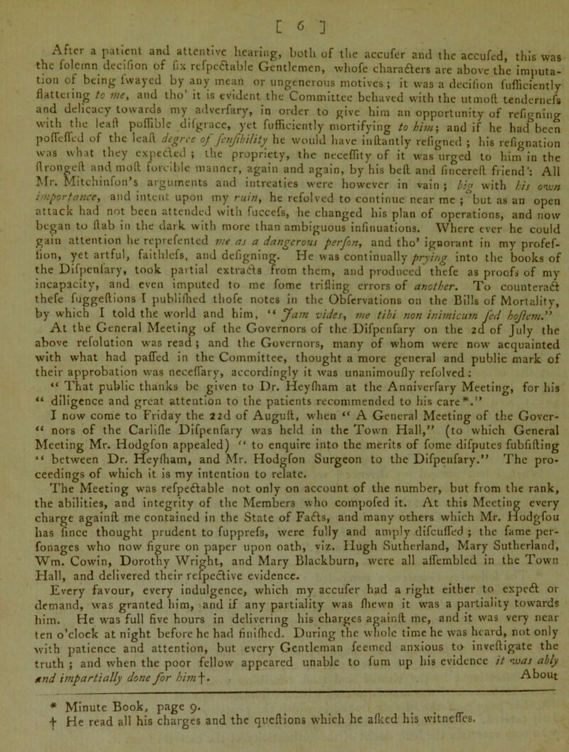 After a patient and attentive hearing, both of the accufer and the accufed, this was the folcmn decifion of fix rcfpc&able Gentlemen, whofe charafters are above the imputa- tion of being iwayed by any mean or ungenerous motives; it was a decifion fufiiciently flattciing to vie, and tho it is evident the Committee behaved with the utmofl tendernefs and delicacy towards my adverfary, in order to give him an opportunity of refigning with the lead poflible difgtace, yet fufiiciently mortifying to him; and if he had^been po fie fled of the lead degree of fenfibility he would have indantly refigned ; his refignation was what they expeeded ; the propriety, the necefiity of it was urged to him in the flrongefl and mod forcible manner, again and again, by his bed and iincered friend': All Mr. Mitchinfon’s arguments and intreaties were however in vain ; big with l:is own importance, and intent upon my ruin, he refolved to continue near me but as an open attack had not been attended with fuccefs, he changed his plan of operations, and now began to flab in the dark with more than ambiguous infinuations. Where ever he could gain attention he reprefented vie as a dangerous perfon, and tho’ ignorant in my profef- lion, yet artful, faithlcfs, and defigning. He was continually prying into the books of the Difpenfary, took partial extrads from them, and produced thefe as proofs of my incapacity, and even imputed to me fome trifling errors of another. To counteract thefe fuggedions I publilhed tliofe notes in the Obfervations on the Bills of Mortality, by which I told the world and him, “ Jam vides, me tibi non inimicum fed hofevt.” At the General Meeting of the Governors of the Difpenfary on the 2d of July the above refolution was read ; and the Governors, many of whom were now' acquainted with what had pafled in the Committee, thought a more general and public mark of their approbation was necefiary, accordingly it was unanimoufly refolved: “ That public thanks be given to Dr. Heyfitam at the Anniverfary Meeting, for his “ diligence and great attention to the patients recommended to his care*.” I now come to Friday the 22d of Augud, when “ A General Meeting of the Govcr- “ nors of the Carlifle Difpenfary was held in the Town Hall,” (to which General Meeting Mr. Hodgfon appealed) “ to enquire into the merits of fome difputes fubfiding “ between Dr. Hey (ham, and Mr. Hodgfon Surgeon to the Difpenfary.” The pro- ceedings of which it is my intention to relate. The Meeting was refpe&able not only on account of the number, but from the rank, the abilities, and integrity of the Members who compofed it. At this Meeting every charge againd me contained in the State of Fafts, and many others which Mr. Hodgfou has fince thought prudent to fupprefs, were fully and amply difeufled ; the fame per- fonages who now figure on paper upon oath, viz. Hugh Sutherland, Mary Sutherland, Wm. Cow’in, Dorothy Wright, and Mary Blackburn, were all aflembled in the Town Hall, and delivered their refpeefive evidence. Every favour, every indulgence, which my accufer had a right either to expeft or demand, was granted him, and if any partiality was (hewn it was a partiality towards him. He was full five hours in delivering his charges againd me, and it was very near ten o’clock at night before he had finifiicd. During the whole time he was heard, not only with patience and attention, but every Gentleman feemed anxious to invedigate the truth ; and when the poor fellow appeared unable to fum up his evidence it was ably and impartially done for him\. About * Minute Book, page 9. f He read all his charges and the queftions which he allied his witnefles.