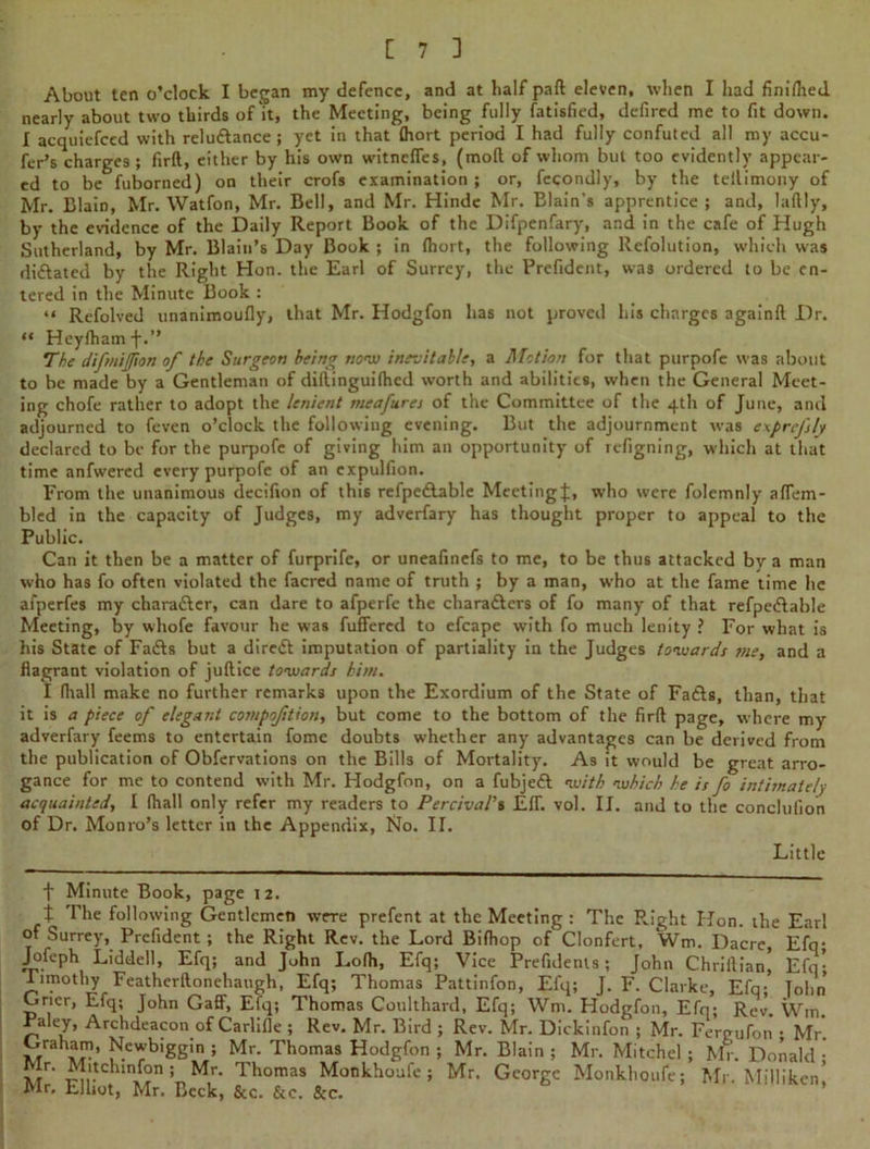About ten o’clock I began my defence, and at half part eleven, when I had finilhed nearly about two thirds of it, the Meeting, being fully Satisfied, defiled me to fit down. I acquiefced with relu&ance ; yet in that (hort period I had fully confuted all my accu- fer’s charges ; firft, either by his own witnclTes, (mod of whom but too evidently appear- ed to be fuborned) on their crofs examination ; or, fecondly, by the teilimony of Mr. Blain, Mr. Watfon, Mr. Bell, and Mr. Hinde Mr. Elain's apprentice ; and, laftly, by the evidence of the Daily Report Book of the Difpenfary, and in the cafe of Hugh Sutherland, by Mr. Blain’s Day Book ; in (hort, the following Refolution, which was dictated by the Right Hon. the Earl of Surrey, the Prefidcnt, was ordered to be en- tered in the Minute Book : “ Refolved unanimoufly, that Mr. Hodgfon has not proved his charges againft Dr. “ Heyfhamf.” The difmijjion of the Surgeon being now inevitable, a Motion for that purpofc was about to be made by a Gentleman of diilinguifhcd worth and abilities, when the General Meet- ing chofe rather to adopt the lenient meafures of the Committee of the 4th of June, and adjourned to feven o’clock the following evening. But the adjournment was exprefly declared to be for the purpofe of giving him an opportunity of refigning, which at that time anfwered every purpofe of an expulfion. From the unanimous decifion of this refpedable Meeting];, who were folemnly aflem- bled in the capacity of Judges, my adverfary has thought proper to appeal to the Public. Can it then be a matter of furprife, or uneafinefs to me, to be thus attacked by a man who has fo often violated the facred name of truth ; by a man, who at the fame time he afperfes my chara&cr, can dare to afperfe the chara&ers of fo many of that refpe&able Meeting, by whofe favour he was fuffered to efcape with fo much lenity ? For what is his State of Fafts but a direct imputation of partiality in the Judges towards me, and a flagrant violation of juft ice towards him. I (hall make no further remarks upon the Exordium of the State of Fa&s, than, that it is a piece of elegant compoftion, but come to the bottom of the firft page, where my adverfary feems to entertain fome doubts whether any advantages can be derived from the publication of Obfervations on the Bills of Mortality. As it would be great arro- gance for me to contend with Mr. Hodgfon, on a fubjedl with which he is fo intimately acquainted, I (hall only refer my readers to PercivaV$ Eff. vol. II. and to the concluiion of Dr. Monro’s letter in the Appendix, No. II. Little f Minute Book, page 12. t The following Gentlemen were prefent at the Meeting : The Right Hon. the Earl of Surrey, Prefident ; the Right Rev. the Lord Bifhop of Clonfert, Wm. Dacre, Efq; Jofeph Liddell, Efq; and John Lo(h, Efq; Vice Prefidents; John Chriftian Efq- Timothy Featherftonehaugh, Efq; Thomas Pattinfon, Efq; J. F. Clarke, Efq; Tohn Grier, Eiq; John Gaff, Eiq; Thomas Coulthard, Efq; Wm. Hodgfon, Efq; Rev. Wm Paley, Archdeacon of Carlifle ; Rev. Mr. Bird ; Rev. Mr. Dickinfon ; Mr. Fergufon • Mr. ~/ah5?> Newbiggin ; Mr. Thomas Hodgfon ; Mr. Blain ; Mr. Mitchel ; Mr. Donald • V r* Mitchmfon; Mr. Thomas Monkhoufe ; Mr. George Monkhoufe; Mr. Milliken! Mr, Elliot, Mr. Beck, &c. See. &c.