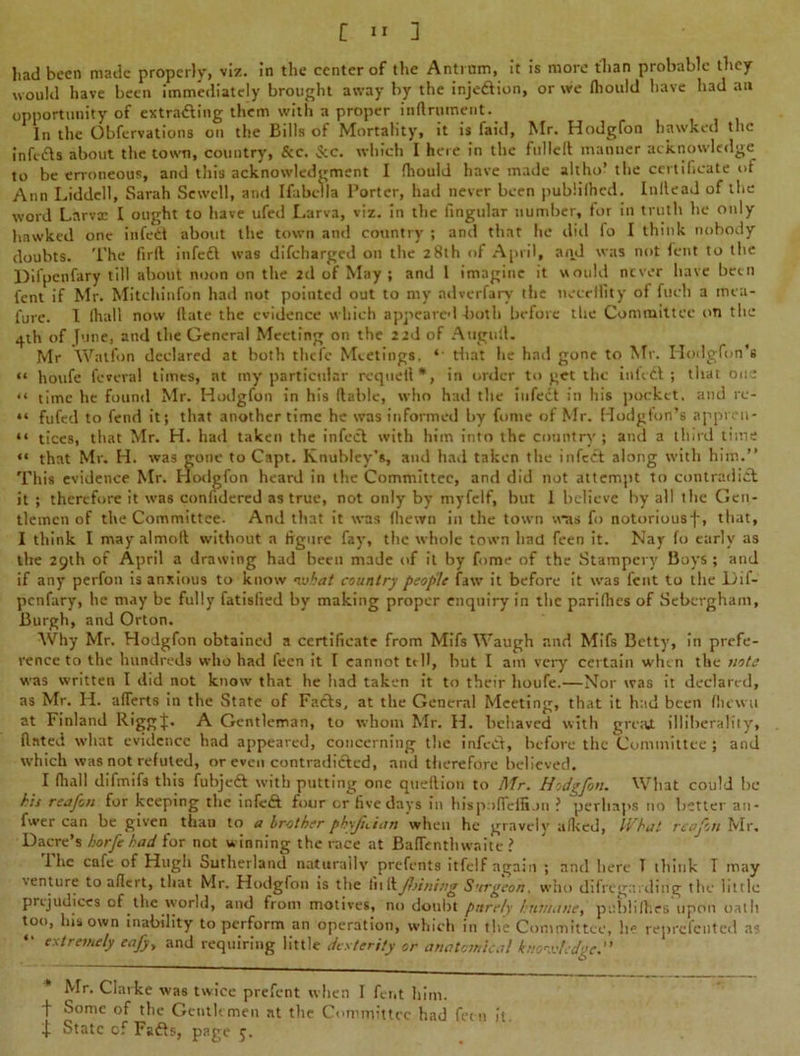 had been made properly, viz. in the center of the Antmm, it is more than probable they would have been immediately brought away by the injection, or we fliould have had an opportunity of extracting them with a proper inftrnment. In the Obfervations on the Bills of Mortality, it is faid, Mr. Hodgfon hawked the infefta about the town, country, &c. See. which I here in the fullelt manner acknowledge to be erroneous, and this acknowledgment I fhould have made altho* the certificate of Ann Liddell, Sarah Sewell, and IfabeVla l’orter, had never been publiihed. Inllead of the word Lnrvx I ought to have ufed Larva, viz. in the fingular number, for in truth lie only hawked one in fed about the town and country ; and that lie did fo I think nobody doubts. The firfl infedl was difeharged on the 28th of April, and was not lent to the Difpcnfary till about noon on the 2d of May ; and 1 imagine it would never have been fent if Mr. Mitchinfon had not pointed out to my ndverfary the necettity of fucli a mea- i'ure. I lhall now (late the evidence which appeared both before the Committee on the 41b of Jiine, and the General Meeting on the 22d of Atigull. Mr Watfon declared at both thefc Meetings. ‘- that he had gone to Mr. Hodgfon’s “ houfe feveval times, at my particular rcquell*, in order to get the in fed ; that one “ time he found Mr. Hodgfon in his liable, who had the infect in his pocket, and rc- “ fufed to fend it; that another time he was informed by fonie of Mr. Hodgfon’s appren- “ tices, that Mr. H. had taken the infect with him into the country ; and a third time “ that Mr. H. was gone to Capt. Knubley’s, and hail taken the infect along with him.” This evidence Mr. Hodgfon heard in the Committee, and did not attempt to contradict it ; therefore it was conlidered as true, not only by myfelf, but 1 believe by all the Gen- tlemen of the Committee. And that it was (hewn in the town was fo notorious-)-, that, I think I may almolt without a figure fay, the whole town had feen it. Nay fo early as the 29th of April a drawing had been made of it by fome of the Stampcry Boys; and if any perfon is anxious to know nvkat country people faw it before it was feat to the Lif- penfary, he may be fully fatisfied by making proper enquiry in the parilhes of Sebergham, Burgh, and Orton. Why Mr. Hodgfon obtained a certificate from Mifs Waugh and Mifs Betty, in prefe- rence to the hundreds who had feen it I cannot tell, hut I am very certain when the uote was written I did not know that he had taken it to their houfe.—Nor was it declared, as Mr. H. afferts in the State of Facts, at the General Meeting, that it had been flu wa at Finland Riggt* A Gentleman, to whom Mr. H. behaved with gmit illiherality, dated what evidence had appeared, concerning the infeCl, before the Committee ; and which was not refuted, or even contradicted, and therefore believed. I (hall difmifs this fuhjeft with putting one queflion to Mr. Hodgfon. What could be his reafon for keeping the mfc£t four or five days in hispnfleffi on ? perhaps no better an- fwer can be given than to a brother phyfician when he gravely a iked, What reafon Mr. Dacre’s horfe had for not winning the race at Baflenthwaite ? 1 he cafe of Hugh Sutherland naturally prefents itfelf again ; and here T ihink T may venture to aflert, that Mr. Hodgfon is the lullJlrining Surgeon. who difrega; ding the little prejudices of the world, and from motives, no doubt purely humane, puhlifhes Upon oath too, his own inability to perform an operation, which in the Committee, he reprclciited a? extremely eafy> and requiring little dexterity or anatomical knowledge.” (S Mr. Clarke was twice prefent when I fent him. t Some of the Gentlemen at the Committee had feen It. l) State of Fadls, page 5.