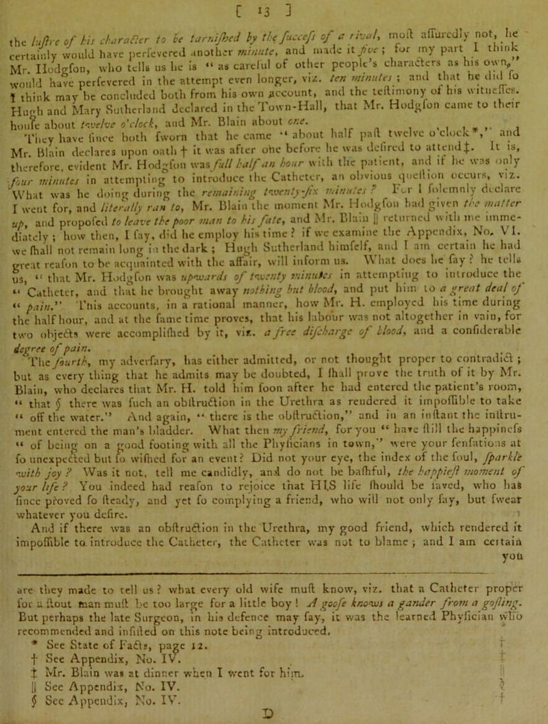 the lu/lre of his character to he tarnijhed by the fuccefs of a rival, molt a flared I y not, he certainly would have perfevered another minute, and made it five ; for my part I think Mr Ilodgfon, who tells us he is “ as careful of other people s characters as his own, would have perfevered in the attempt even longer, viz. ten minutes \ and that he did lo \ think may be concluded both from his own account, and the teft.mony of h.s witneflee. Hugh and Mary Sutherland declared in the Town-Hall, that Mr. Hodgfon came to their houTe about twelve o’clock, and Mr. Blain about one. , They have lince both fworn that he came “about half pad twelve o clock , and Mr Blain declares upon oath f it was after otic before he was delired to attend£. It is, therefore, evident Mr. Hodgfon was full half an hour with the patient, and it he was only four minutes in attempting to introduce the Catheter, an obvious quell ion occurs, viz. What was he doing during the remaining twenty-fix minutes ' For 1 folcmnly declare I went for, and literally run to, Mr. Blain the moment Mr. Hodgfon had given the matter ut>, and propofed to leave the poor man to his fate, and Mr. Blain || returned with me imme- diately ; how then, I fay, did he employ his time ? if wc examine the Appendix, No. VI. we fhall not remain long in the dark; Hugh Sutherland himfelf, and I am certain he had great reafon to be acquainted with the affair, will inform us. \\ hat does he fay ? he tells us, “ that Mr. Hodgfon was upwards of twenty minutes in attempting to introduce the “Catheter, and that he brought away nothing but blood, and put him to a great deal'of “ pain. This accounts, in a rational manner, how Mr. H. employed his time during the half hour, and at the fame time proves, that his labour was not altogether in vain, for two objefts were accompliflied by it, viz. a free difeharge of Hood, and a confiderahle degree of pain. The fourth, my adverfary, has either admitted, or not thought proper to contradict ; but as every thing that he admits may be doubted, I Ih.ill prove the truth ol it by Mr. Blain, who declares that Mr. H. told him foon after he had entered the patient’s room, “ that § there was fuch an obllru&ion in the Urethra as reudered it impoflible to take “ off the water.” And again, “ there is the obftmflion,” and in an inftant the inllru- ment entered the man’s bladder. What then my friend, for you “ have Hill the happinefs “ of being on a good footing with all the Phyficians in town,” were your fenfatioas at fo unexpected but fo wifticd for an event? Did not your eye, the index of the foul, fparkle with joy ? Was it not, tell me candidly, and do not be bafhful, the happieft moment of your life ? You indeed had reafon to rejoice that HIS life (hould be laved, who has fince proved fo fteady, and yet fo complying a friend, who will not only fay, but fvvear whatever you defire. And if there was an obftru&ion in the Urethra, my good friend, which rendered it impoffihle to introduce the Catheter, the Catheter was not to blame ; and I ain ccitain you are they made to tell us ? what every old wife muff know, viz. that a Catheter proper for u flout man mull be too large for a little boy ! Agoofe knows a gander from a goflirig. But perhaps the late Surgeon, in his defence may fay, it was the learned Phyfician who recommended and infilled on this note being introduced. * See State of Fa£ls, page 12. f See Appendix, No. IV. % Mr. Blain was at dinner when I went for him. || See Appendix, No. IV. § See Appendix, No. IV. D