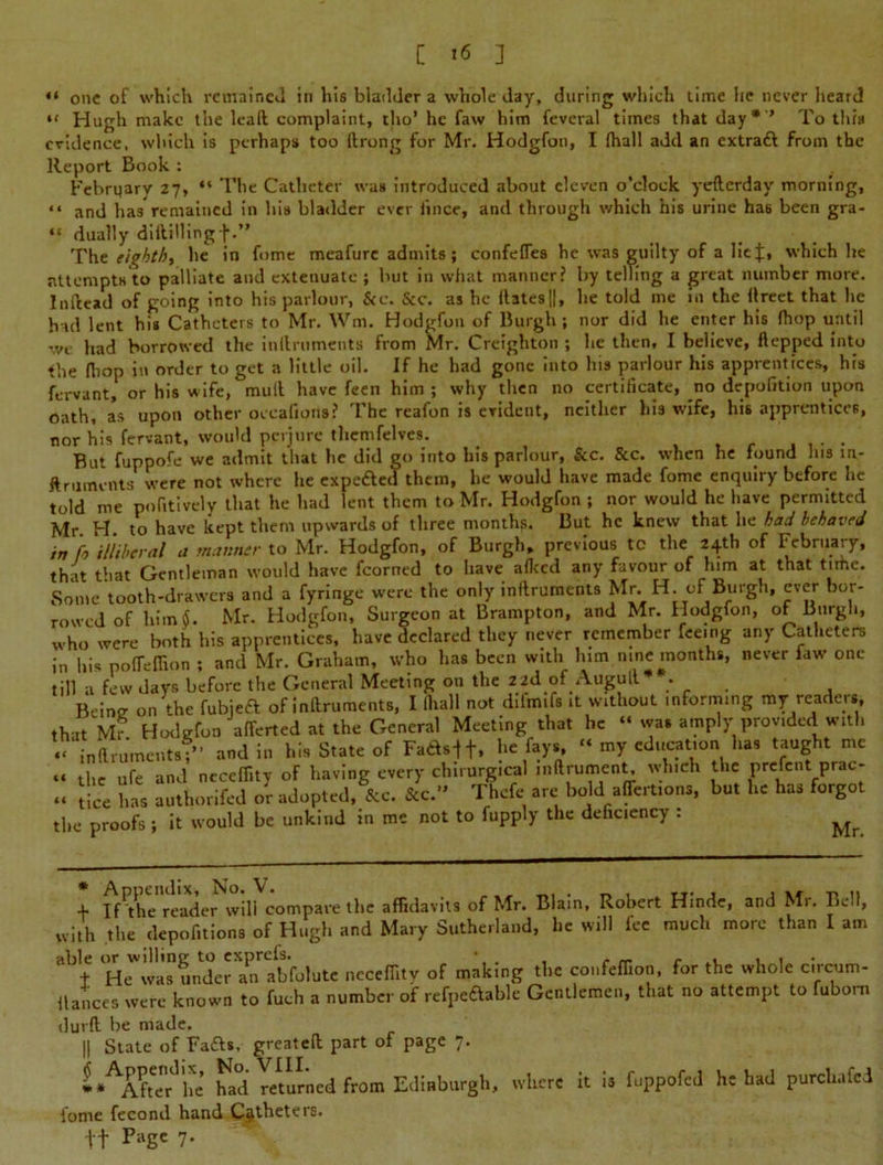 c is : “ one of which remained in his bladder a whole day, during which time lie never heard “ Hugh make the lead complaint, tho’ he faw him feveral times that day* * ’ To this evidence, which is perhaps too drong for Mr, Hodgfon, I (hall add an extraft from the Report Book : Febrqary 27, “ The Catheter was introduced about eleven o’clock yefterday morning, “ and has remained in his bladder ever irnce, and through which his urine has been gra- “ dually diddling f.” The eighth, he in fome meafure admits; confefles he was guilty of a lief, which he attempts to palliate and extenuate ; hut in what manner? by telling a great number more. In dead of going into his parlour, &c. Sec, as he datesll, he told me in the dreet that he had lent his Catheters to Mr. Wm. Hodgfon of Burgh ; nor did he enter his fhop until we had borrowed the indruments from Mr. Creighton ; he then, I believe, ftepped into the (hop in order to get a little oil. If he had gone into his parlour his apprentices, his fervant, or his wife, mud have feen him ; why then no certificate, no depufition upon oath, as upon other occafioris? The reafon is evident, neither his wife, his apprentices, nor his fervant, would perjure thcmfelves. But fuppofe we admit that he did go into his parlour, &c. &c. when he found Ins m- ftruments were not where he expe&ed them, he would have made fome enquiry before he told me pofitively that he had lent them to Mr. Hodgfon ; nor would he have permitted Mr. H. to have kept them upwards of three months. But he knew that he had behaved in fa illiberal a manner to Mr. Hodgfon, of Burgh, previous tc the 24th of February, that that Gentleman would have fcorned to have alkcd any favour of him at that tithe. Some tooth-drawers and a fyringe were the only indruments Mr. H. of Burgh, ever bor- rowed of him 4. Mr. Hodgfon, Surgeon at Brampton, and Mr. Hodgfon, of Burgh, who were both his apprentices, have declared they never remember feeing any Catheters in his pofleflion ; and Mr. Graham, who has been with him nine months, never faw one till a few days before the General Meeting on the 2id of Augud* . Berne on the fubjeft of indruments, I (hall not dilm.fs it without informing my readers, that Mr Hodgfon afferted at the General Meeting that he was amply prov.ded with “ indruments?” and in his State of Fads-ft, he fays, “ my education has taught me - the ufe and ncccflity of having every chirurgical indrument which the prefcnt prac- .. lice has authorifed or adopted, &c. &c.” Thefe are bold affert.ons, but he has forgot the proofs; it would be unkind in me not to fupply the deficiency : ^ + Iff he reader will compare the affidavits of Mr. Blain, Robert Hinde, and Mr. Bell, with the depofitions of Hugh and Mary Sutherland, he will fee much more than I am able or willing to exprefs. • , , . t He was under an abfolute nccefiitv of making the confeffion, for the whole circum- ilaiices were known to fuch a number of refpeaable Gentlemen, that no attempt to fubom durd be made. || State of Fafts, greated part of page 7. * ^After^he' had returned from Edinburgh, where it is fuppofed he had purchafcd fome fecond hand Catheters. tt P‘lgc 7*