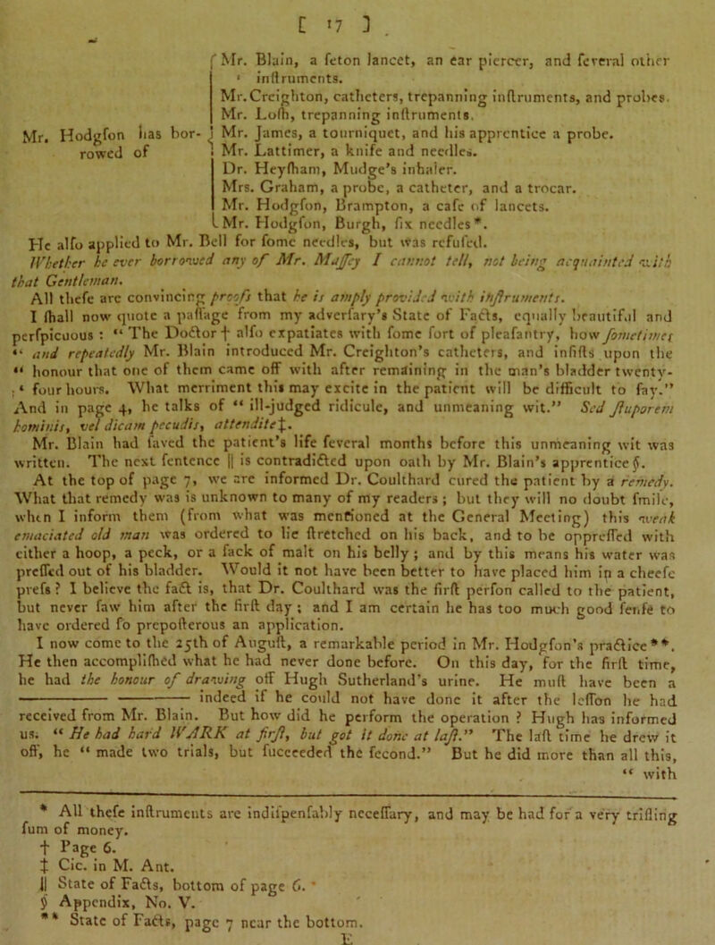 f Mr. Blain, a feton lancet, an ear piercer, and fereval other 1 inllrumcnts. Mr.Creighton, catheters, trepanning inftruments, and probes- Mr. Lolb, trepanning inftruments. Mr. Hodgfon lias bor- Mr. James, a tourniquet, and his apprentice a probe, rowed of Mr. Lattimer, a knife and needles. Dr. Heylham, Madge’s inhaler. Mrs. Graham, a probe, a catheter, and a trocar. Mr. Hodgfon, Brampton, a cafe of lancets. -Mr. Hodgfon, Burgh, fix needles*. He alfo applied to Mr. Bell for fome needles, but was refilled. Whether he ever borrowed any of Mr. Majfey / cannot tell, not being acquainted -a i/h that Gentleman. All thefe arc convincing proofs that he is amply provided with ihjlruments. I (hall now quote a paffage from my adversary's State of Facia, equally beautiful and perfpicuous : “The Doctor f alfo expatiates with fome fort of pleafantry, how fometimet “ and repeatedly Mr. Blain introduced Mr. Creighton’s catheters, and infills upon the “ honour that one of them came off with after remaining in the man’s bladder twentv- . * four hours. What merriment this may excite in the patient will be difficult to fay.” And in page 4, he talks of “ ill-judged ridicule, and unmeaning wit.” Sed Jluporem hotniuis, vel dicam pecudis, attendite\. Mr. Blain had laved the patient’s life feveral months before this unmeaning wit was written. The next fentcncc || is contradi£led upon oath by Mr. Blain’s apprentice $. At the top of page 7, we arc informed Dr. Coulthard cured the patient by a remedy. What that remedy was is unknown to many of my readers ; but they will no doubt fmile, whin I inform them (from what was mentioned at the General Meeting) this weak emaciated aid snan was ordered to lie ftretchcd on his back, and to be oppreffed with either a hoop, a peck, or a fack of malt on his belly ; and by this means his water was prefled out of his bladder. Would it not have been better to have placed him ip a cheefe prefs ? I believe the fa£l is, that Dr. Coulthard was the firft perfon called to the patient, but never faw him after the firft day ; and I am certain he has too much good fenfe to have ordered fo prepofterous an application. I now come to the 25th of Auguft, a remarkable period in Mr. Hotlgfon’s practice**. He then accomplilhed what he had never done before. On this day, for the firft time, he had the honour of drawing otf Hugh Sutherland’s urine. He mull have been a indeed if he could not have done it after the leflon he had received from Mr. Blain. But how did he perform the operation ? Hugh has informed us. “ He had hard WJRK at firjl, but got it done at lajl. The laft time he drew it off, he “ made two trials, but fucceeded the fccond.” But he did more than all this, “ with * All thefe inllrumcnts are indil'penfably necefiary, and may be had for a very trifling fum of money. + Page 6. t Cic. in M. Ant. j| State of Fa£ts, bottom of page C. ’ $ Appendix, No. V. ** State of Fa6ts, page 7 near the bottom. E
