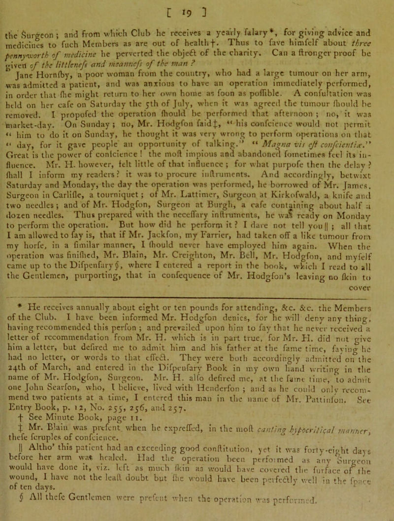 the Surgeon ; and from which Club he receives a yearly falary*, for giving advice and medicines to fuch Members as are out of healthf. Thus to fave himfelf about three pennyworth of medicine he perverted the objett of the charity. Can a ftronger proof be given of the littlenefs and meannefs of the man ? Jane Hornfby, a poor woman from the country, who had a large tumour on her arm, was admitted a patient, and was anxious to have an operation immediately performed, in order that (he might return to her own home as foon as poffible. A confutation was held on her cafe on Saturday the 5th of July, when it was agreeil the tumour /hould be removed. I propofed the operation (hould be performed that afternoon ; no, it was market-day. On Sunday ; no, Mr. Hodgfon faidj, “ his confcience would not permit “ him to do it on Sunday, he thought it was very wrong to perform operations on that “ day, for it gave people an opportunity of talking.” “ Magna vis ejt confcicntix.” Great is the power of conlcience ! the mod impious and abandoned fometimes feel its in- fluence. Mr. H. however, felt little of that influence ; for what purpofe then the delay ? (hall I inform my readers ? it was to procure inftruments. And accordingly, betwixt Saturday and Monday, the day the operation was performed, he borrowed of Mr. James. Surgeon in Carlifle, a tourniquet; of Mr. Lattimer, Surgeon at Kirkofwald, a knife and two needles; and of Mr. Hodgfon, Surgeon at Burgh, a cafe containing about half a dozen needles. Thus prepared with the neceffary inftrmnents, he wa$ ready on Monday to perform the operation. But how did he perform it? I dare not tell you || ; all that I am allowed to fay is, that if Mr. Jaekfon, my Farrier, had taken off a like tumour from my horfe, in a fimilar manner, I (hould never have employed him again. When the operation was finifhed, Mr. Blain, Mr. Creighton, Mr. Bell, Mr. Hodgfon, and myfelf came up to the Difpenfary f, where I entered a report in the book, which I read to all the Gentlemen, purporting, that in confequence of Mr. Hodgfon’s leaving no fkin to cover * He receives annually about eight or ten pounds for attending. See. &c. the Members of the Club. I have been informed Mr. Hodgfon denies, for he will deny any thing, having recommended this perfon ; and prevailed upon him to fay that he never received a letter of recommendation from Mr. H. which is in part true, for Mr. H. did not give him a letter, but defired me to admit him and his father at the fame time, faying he had no letter, or words to that eflc&. They were both accordingly admitted on the 24th of March, and entered in the Difpenfary Book in my own hand writing in the name of Mr. Hodgfon, Surgeon. Mr. H. alfo defired me, at the fame time, 'to admit one John Searfon, who, l believe, lived with Hcnderfon ; and as he could only recom- mend two patients at a time, I entered this man in the name of Mr. Pattinfon. Set- Entry Book, p. 12, No. 255, 256, and 257. -f- See Minute Book, page it. t Mr. Blain was prefent when he exprefTed, in the mod canting hypocritical manner, thefe fcrup.es of confcience. II Altlio’ this patient had an exceeding good conftitution, yet it was forty-eight davs before her arm was healed. Had the operation been ptrfoimed as any Burgeon would have done it, viz. left as much (kin as would have covered the furface ofthe wound, I have not the lead doubt but (he would have been perfectly well in the fc--• of ten days. $ All thefe Gentlemen were prefent when the operation was performed.