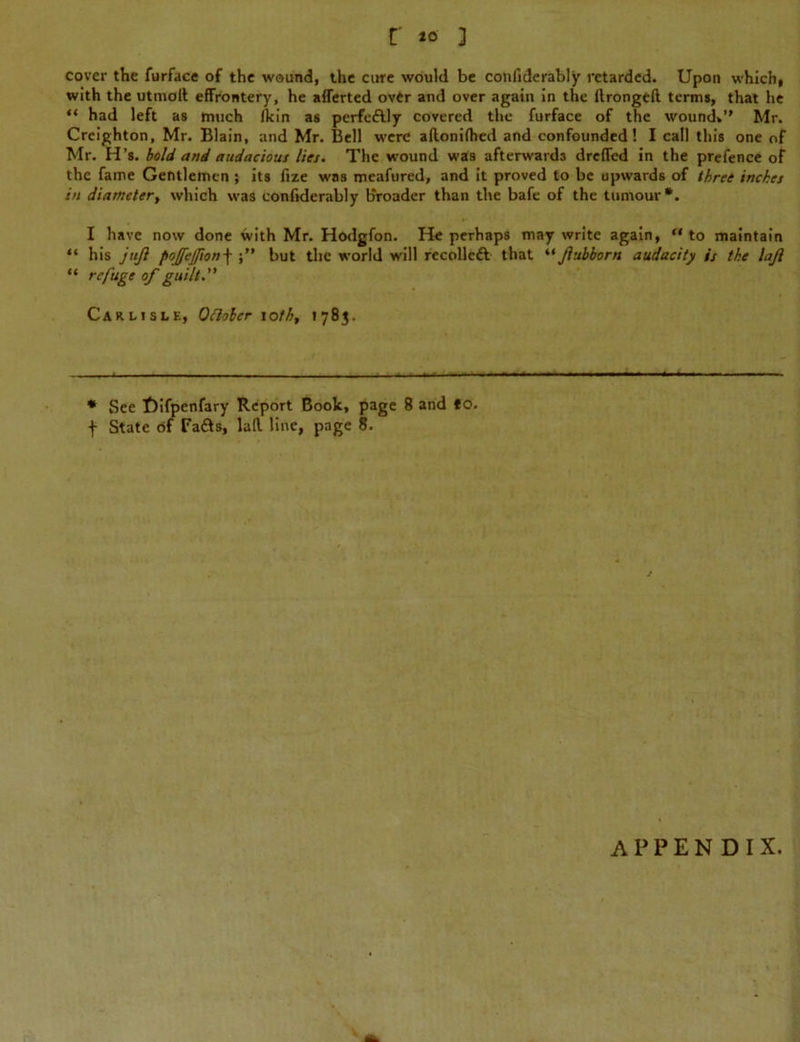 cover the furface of the wound, the cure would be confiderably retarded. Upon which, with the utmolt effrontery, he aflerted over and over again in the llrongeft terms, that he “ had left as much fkin as perfe&ly covered the furface of the wound*” Mr. Creighton, Mr. Blain, and Mr. Bell were aflonifhed and confounded! I call this one of Mr. H’s. bold and audacious lies. The wound was afterwards dreffed in the prefence of the fame Gentlemen ; its fize was meafured, and it proved to be upwards of three inches in diameter, which was confiderably broader than the bafe of the tumour*. I have now done with Mr. Hodgfon. He perhaps may write again, “ to maintain “ his jttjl poffejfion-\ but the world will recolleft that “ Jlubborn audacity is the lajl “ refuge of guilt. Carlisle, Oflolcr ioth, *783. * See Uifpenfary Report Book, page 8 and to. f State of Fa&s, lafl line, page 8. APPENDIX.