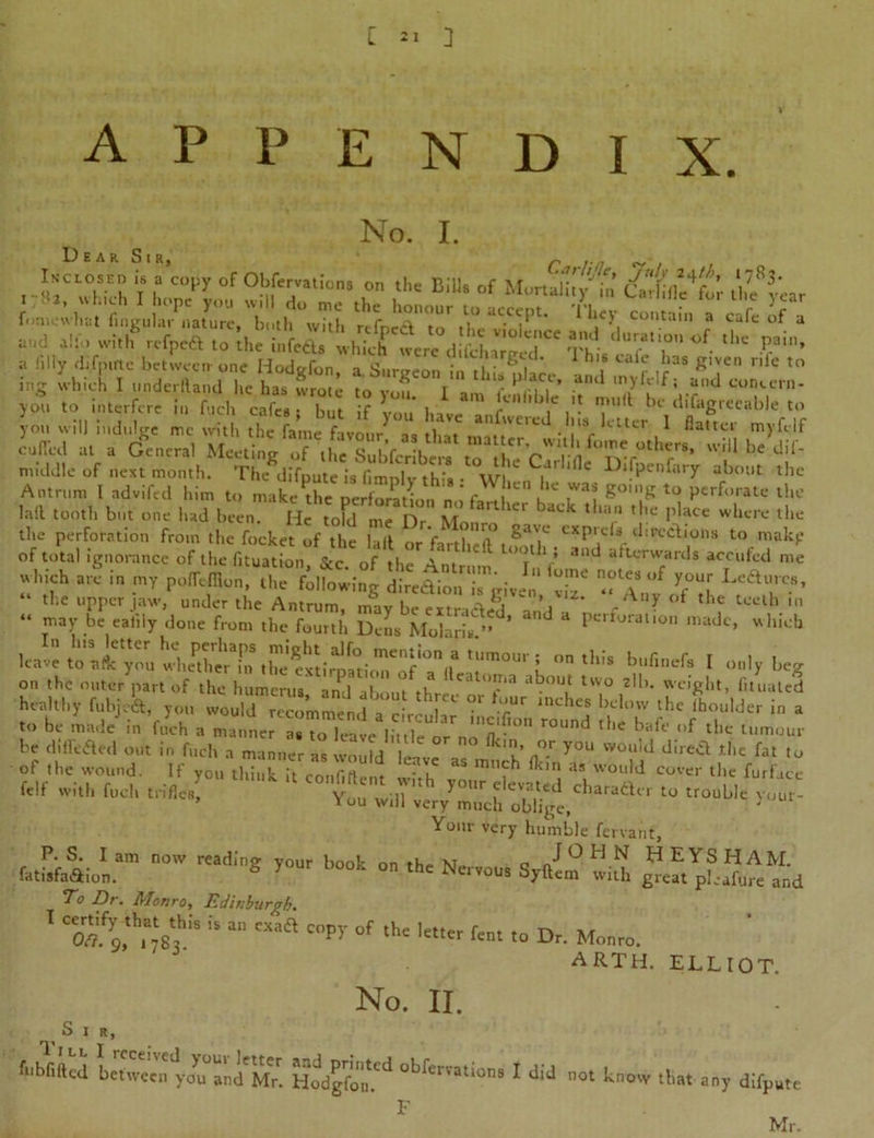 appendix. No. I. 2fr«i t “rS f. mewhat fingular nature, both with rtfnrd m t), . „• i , \ . ,n ? calc J and alfo with refpeft to the infefts which were dil'charrJd ^ This' --T'h ^ ^ v’ a filly difpirte between one Hodofon a Suroeon ?» 6 l 1 . r ,r‘aS K‘VCn r’rc to ig M I «•**«* he lias wrote “nd • «d «»c'r„. you to interfere in fticlt cafes; but if lou bare !„ .‘t . 7 be il,fag,enable to you will indulge me with the fame favour as that ■ i'V CtU’ / ®a,tcl cuffed at a General Meeting of them cTS ? * dif* middle of next month. The difputc is fimnlv this • Wl i ' ‘ C i)llPe,lf‘11 y about the Antrum 1 advifed him to make the neS ‘ ' r , ‘'C ,Wai g°’S to Perforate the lail tooth but one had beenHe toFdM ^ the perforation from the focket of the lalt or farthest r ‘Erections tomakp of total ignorance of the fituation &c of the Am ° i ' ’ an<^ afterwards accufed me which arc in ,„T poMon,^*^ ’Z TV “f Tl  “ tl,e upper jaw, under the Antrum, may be ex traded Vnd » , °* tHf tcelh “ ™Y .be eafily done from the fourth Dens Molarb ” ' ^ Perforation made, which A »<hi. bnfinefa I „„,y beg on the outer part of the humerus n 1 l  ° u eall,I.I,n about two 2d>. weight, fituated healthy fubjeSs, you V ? *?' inche# the Moulder in a to be made in fuch a manner as to leaUVt uYVY no'fl^0 r°Und th* baft’ °f tl,e lmour be diffefted out in fuch a manner as , , you «™>d the fat to of the wound. If you tSK'confiSS w ,h “ f* , W0U,d ' ‘he furlace felf with fuel, trifles ' y0Ur devat.cd trader to trouble vour- * ou will very much oblige. Your very humble fervant, P. S. I am now reading your book on the Np J O H N HEYS HAM. fatisfa&ion. S > °n the NervoU8 Syftem with great pL-afure and To Dr. Monro, Edinburgh. 1 “ “ “** Copy »f A' l««r fen. to D, Monro. ARTH. ELLIOT. No. II. S I R, fubfifted between you and Mr. Hodgfon^ obfei’atlons 1 dld not know that any difpute Mr. F