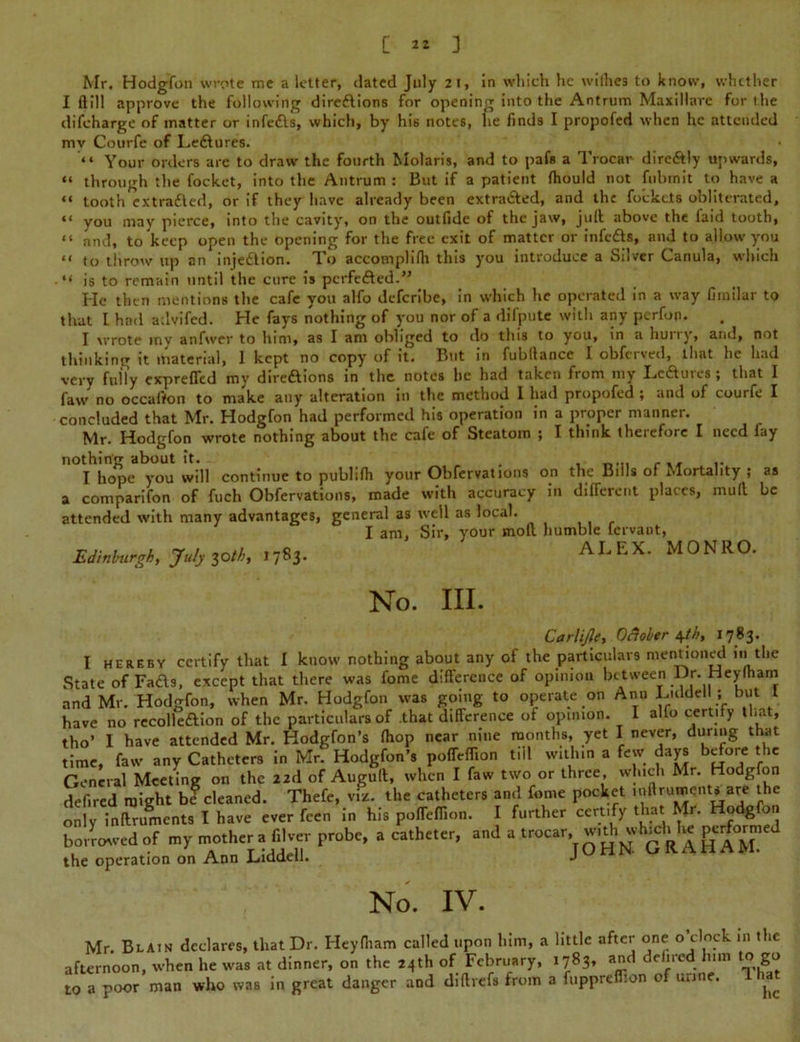 Mr. Hodgfon wrote me a letter, dated July 21, in which he wilhe3 to know, whether I ft ill approve the following direftions for opening into the Antrum Maxillnrc for the difeharge of matter or infe&s, which, by his notes, he finds I propofed when he attended mv Courfe of Ledlures. “ Your orders are to draw the fourth Molaris, and to pafs a Trocar dire&ly upwards, “ through the focket, into the Antrum : But if a patient fliould not fubrnit to have a “ tooth extrafted, or if they have already been extra&ed, and the fockets obliterated, ** you may pierce, into the cavity, on the outlide of the jaw, j it it above the laid tooth, “ and, to keep open the opening for the free exit of matter or infedts, and to allow you “ to tlirow up an injedtion. To accomplifh this you introduce a Silver Canula, which “ is to remain until the cure is perfefted.” He then mentions the cafe you alfo deferibe, in which he operated in a way fimilar to that I had advifed. He fays nothing of you nor of a difpute with any perfon. I wrote my anfwer to him, as I am obliged to do this to you, in a hurry, and, not thinking it material, 1 kept no copy of it. But in fubllance I obfeived, that he had very fully exprefTed my diredlions in the notes he had taken from my Lcdlures ; that I faw no occafion to make any alteration in the method I had propofed ; and of courfe I concluded that Mr. Hodgfon had performed his operation in a proper manner. Mr. Hodgfon wrote nothing about the cafe of Steatom ; I think therefore I need fay nothing about it. . I hope you will continue to publifh your Obfervations on the Bills or Mortality ; a comparifon of fuch Obfervations, made with accuracy in different places, mull attended with many advantages, general as well as local. I am, Sir, your mod humble fervant, EiinHrgk, JW, 3o«, .783- ALEX. MONRO as be No. III. Carlijle, October 4th, 1783. I HEREBY certify that I know nothing about any of the particulars mentioned in 1the State of Fads, except that there was fome difference of opinion between Dr. Heylham and Mr. Hodgfon, when Mr. Hodgfon was going to operate on Ann Liddell ; but I have no recolledlion of the particulars of that difference of opinion. I alfo certify that, tho’ I have attended Mr. Hodgfon’s fhop near nine months, yet I never, during that time, faw any Catheters in Mr. Hodgfon’s poffeffion till within a few days before the General Meeting on the 22d of Augull, when I faw two or three which Mr. Hodgfon defired might be cleaned. Thefe, viz. the catheters and fome pocket .nllrument. are the only indruments I have ever feen in his poffeffion. I further certify that Mr. Hodgfon S—--r -“JOHN GRAhtMm'J the operation on Ann Liddell. J No. IV. Mr. Blain declares, that Dr. Heyfham called upon him, a little after one o’clock 111 the afternoon, when he was at dinner, on the 24th of February, 1783, and delired linn to go to a poor man who was in great danger and didrefs from a fuppreflion of urine. ^