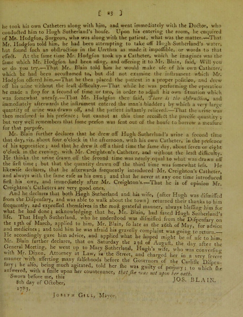 t >3 3 he took his own Catheters along with him, and went immediately with the Doctor, who conducted him to Hugh Sutherland’s houfe. Upon his entering the room, he enquired of Mr. Hodgfon, Surgeon, who was along with the patient, what was the matter.—That Mr. Hodgfou told him, he had been attempting to take off Huoh Sutherland’s water, but found fuch an obdru&ion in the Urethra as made it impoflible, or words to that etfcft. At the fame time Mr. Hodgfon took up a Catheter, which he imagines was the fame which Mr. Hodgfon had been tiling, and offering it to Mr. Blain, faid, Will you or do you try.—That Mr. Blain told him he would make ufc of his own Catheter, which he had been accuftomed to, but did not examine the inftruinent which Mr. Hodgfon offered him.—That he then placed the patient in a proper pofition, and drew off his urine without the lead difficulty.—That while he was performing the operation he made a flop for a fecond of time or two, in order to adjuff his own fituation which was fomewhat uneafy.—That Mr. Hodgfon then faid, 'Tttre it thi ihJiruSiion, and immediately afterwards the inilrument entered the man's bladder; by which a very large- quantity of urine was drawn off, and the patient indantly relieved.—That the mine was then meafured in his prefence ; but cannot at this time recoiled the- precife quantity ; hut very well remembers that fotne perfon was fent out of the houfe to borrow a mcafure for that purpofe. Mr. Blain further declares that he drew off Hugh Sutherland’s urine a fecond time that day, viz. about four o’clock in the afternoon, with his own Catheter, in the prtjfencc of his apprentice ; and that he drew it off a third time the fame day, about feven or eight o’clock in the evening, with Mr. Creighti n’s Catheter, and without the lead difficulty. He thinks the urine drawn off the fecond time was nearly equal to what was drawn off the ftrd time ; but that the quantity drawn off the third time was lbmewhat lefs. He likewife declares, that he afterwards frequently introduced Mr. Creighton’s Catheter, and always with the fame cafe as his own ; and that he never at any one time introduced fird his own, and immediately after Mr. Creighton’s.—That he is of opinion Mr. Creighton’s Catheters are very good ones. And he declares that both Hugh Sutherland and his wife, (after Hugh was difmiflcd from the Difpenfary, and was able to walk about the town) returned their thanks to him frequently, and expreffed themfelves in the moft grateful manner, always bleffing him for what he had done j acknowledging that he, Mr. Blain, had fa veil Hugh Sutherland's life. That Hugh Sutherland, who he underdood was difmiffed from the Difpenfary on the 13th of March, applied to him, Mr. Blain, fo late as the 26th of May, for advice and medicines ; and told him he was afraid his gravelly complaint was going to return — He accordingly gave him advice, and applied what he hoped might be of ufe to him Mr. Blain further declares, that on Saturday the 23d of Auguft, the day after the Genera Meeting, he went up to Mary Sutherland, Hugh’s wife, who was converf.i.y with Mr. Dixon, Attorney at Law, m the Street, and charged her in a very fe manner Avith afferting many falfchoods before the Governors of tli fary ; he alfo, being much agitated, told her the g a very ievere Carliflc Difpcn- anfwered.^with a fniile upon lier countenance, that fit rxat not uftn /or \atL WlCh ^ JOS. BLAIN. was Sworn before me, this 8th day of O&ober, J O I f. f H Gill, Mayor.