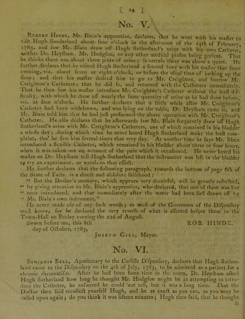 * t No. V. Robert Himdh, Mr. Biain's apprentice, declares, that he went with his mailer to Mlit Hugh Sunderland about four o’clock in the afternoon of the 24th of February 17S3, and faw Mr. Blain draw off Hugh Sutherland’s urine with his own Catheter* aeitliei Di. Heyfliam, Mr. Hodglon, or any oilier medical perfon being prefent. That he thinks there was about three pints of urine ; is certain there was above a quart. He further declares that lie vifited Hugh Sutherland a fecond time with his mafter that fame evening, viz. about feven or eight o’clock, or before the ilfual time of locking up the (hop , and that his mafter defirtd him to go to Mr. Creighton, and borrow Mr. Creighton's Catheters; that he did fo, and returned with the Catheters immediately. That lie then faw his mailer introduce Mr. Creighton’s Catheter without the lead dif- ficulty, with which he drew off nearly the fame quantity of urine as he had done before, viz. at four o’clock. He further declares that a little while after Mr. Creighton’s Catheter had been withdrawn, and was lying on the table, Dr. Heyfliam came in, and Mr. Blain told him that he had juft performed the above operation with Mr. Creighton’s Catheter. He alfo declares that he afterwards faw- Mr. Blain frequently draw off Hugh Sutherland’s urine with Mr. Creighton’s Catheters, one of which remained in his bladder a whole day; during which time lie never heard Hugh Sutherland make the lead com- plaint, tho’ he faw him fevcral times that very day. At another time lie fays Mr. Blain introduced a dexible Catheter, which remained in his bladder about three or four hours, when it was taken out on account of the pain which it occafioned. He never heard his mailer or Dr. Heyfliam tell Hugh Sutherland that the fnftrument was left in the bladder tp try an experiment, or wvords to that effed. He further declares that the following paragraph, towards the bottom of page 6th of the State of Fads, is a dired and abfolute falsehood : “ But the Dodor’s memory, which appears very deceitful, will be greatly refrefhed, “ by giving attention to Mr. Biain’s apprentice, who declared, that one of them was but “ once introduced, and that immediately after the water had been.fird drawn off by “ Mr. Biain's own intlrument.” He never made ufe of any filch words; as mod of the Governors of the Difpenfary mull know, for be declared the very reverfe of what is afferted before them in the Town-Hall on Friday evening the 22dof Auguft. Sworn before ine, this 8th ROB. HINDE. elay of Odober, 1783, Joseph Gill, Mayor. No. VI. Benjamin Bell, Apothecary to the Carlifle Difpenfary, declares that Hugh Suther- land came to the Difpenfary on the 4th of July, 1783, to be admitted as a patient for a chronic rheumatifin. After he had been fome time in the room, Dr. Heyfham afke 1 Hugh Sutherland how long he thought Mr. Hodgfon might be in attempting to intro- duce the Catheter, he anfwered he could not tell, but it was a long time. That the Dodor then faid recoiled yourfelf Hugh, and be as exad as you can, as you way be ■ •ailed upon again ; do you think it was fifteen minutes; Hugh then faid, that he thought it