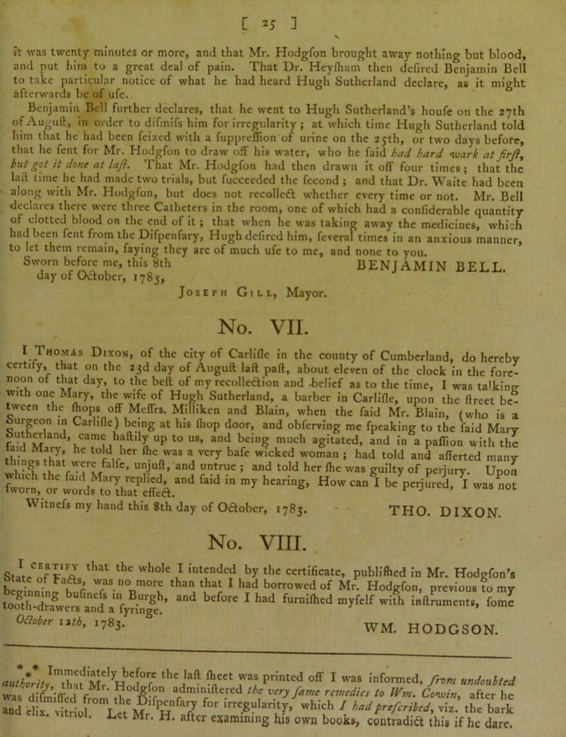 it was twenty minutes or more, and that Mr. Hodgfon brought away nothing but blood, and put him to a great deal of pain. That Dr. Heylham then defired Benjamin Bell to take particular notice of what he had heard Hugh Sutherland declare, as it might afterwards be of ufe. Benjamin Bell further declares, that he went to Hugh Sutherland’s houfe on the 27th ofAuguft, in order to difmifs him for irregularity ; at which time Hugh Sutherland told him that he had been feized with a fuppreflion of urine on the 25th, or two days before, that he fent for Mr. Hodgfon to draw off his water, who he faid had hard ivarh at firji, but got it done at laji. That Mr. Hodgfon had then drawn it off four times; that the lail time he had made two trials, but fucceeded the fccond ; and that Dr. Waite had been along with Mr. Hodgfon, but does not recoiled whether every time or not. Mr. Bell declares there were three Catheters in the room, one of which had a confiderable quantity of clotted blood on the end of it ; that when he was taking away the medicines, which had been fent from the Difpenfary, Hugh defired him, feveral times in an anxious manner, to let them remain, faying they arc of much ufe to me, and none to you. Sworn before me, this 8th BENJAMIN BELL. day of O&obcr, 1783, Joseph Gill, Mayor. No. VII. I Thomas Dixon, of the city of Carlifle in the county of Cumberland, do hereby certify, that on the 23d day of Auguft lall pad, about eleven of the clock in the forc- noon of that day, to the bed of my recolledion and -belief as to the time, I was talking with one Mary, the wife of Hugh Sutherland, a barber in Carlifle, upon the flreet be- tween the fliops off MeflVs. Milliken and Blain, when the faid Mr. Blain, (who is a Surgeon in Carlifle) being at his fhop door, and obferving me fpeaking to the faid Mary r_“ ,h£fland* came haftily up to us, and being much agitated, and in a pafiion with the [hincJffw HC t0id,rher ftc'VaS * veT bafc wicked woman ; had told and aflerted many t imgs tbat were felfe, unjuft, and untrue . and told her fhe wa8 gujjt f pe).: Upon “ in ”y htaris' H™ Witnefs my hand this 8th day of Oftober, 1783. - THO. DIXON No. VIII. StJ. “cvIa that the whole } ‘ntfnded by the certificate, publifced in Mr. Hodgfon’s betlnn f ur wras.n°more than that I had borrowed of Mr. Hodgfon, previous to my to^h-dt^erB^nd5a^yTing**!* ^ 1 ^ ^rnilhed myfelf with indruments, fome Oftobcr nth, 1783. WM. HODGSON. * % * a«/WAImtha?M?7*1 Pr!ntCd °ff 1 W3S informed’ undoubted . . F ' , di>(°n adminidered the very fame remedies to JVm. Covin, after he and e1:-x?vtio^mL«Mr PHfafr ^ 7 bribed, viz.’ theba* ’ Lct Mr’ H’ aftcr examining his own booxs, contradift this if he dare.