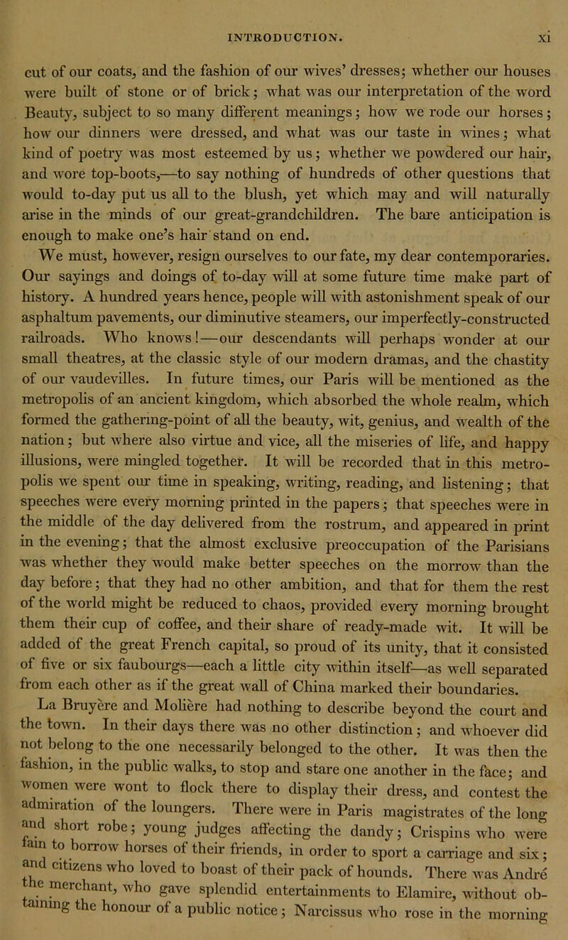 cut of our coats, and the fashion of our wives’ dresses; whether our houses were built of stone or of brick; what was our interpretation of the word Beauty, subject to so many different meanings; how we rode our horses; how our dinners were dressed, and what was our taste in wines; what kind of poetry was most esteemed by us; whether we powdered our hair, and wore top-boots,—to say nothing of hundreds of other questions that would to-day put us all to the blush, yet which may and will naturally arise in the minds of our great-grandchildren. The bare anticipation is enough to make one’s hair stand on end. We must, however, resign ourselves to our fate, my dear contemporaries. Our sayings and doings of to-day will at some future time make part of histoiy. A hundred years hence, people will with astonishment speak of our asphaltum pavements, our diminutive steamers, our imperfectly-constructed railroads. Who knows!—our descendants will perhaps wonder at our small theatres, at the classic style of our modern dramas, and the chastity of our vaudevilles. In future times, our Paris will be mentioned as the metropolis of an ancient kingdom, which absorbed the whole realm, which formed the gathering-point of all the beauty, wit, genius, and wealth of the nation; but where also virtue and vice, all the miseries of life, and happy illusions, were mingled together. It will be recorded that in this metro- polis we spent our time in speaking, writing, reading, and listening; that speeches were every morning printed in the papers; that speeches were in the middle of the day delivered from the rostrum, and appeared in print in the evening; that the almost exclusive preoccupation of the Parisians was whether they would make better speeches on the morrow than the day before; that they had no other ambition, and that for them the rest of the world might be reduced to chaos, provided every morning brought them their cup of coffee, and their share of ready-made wit. It will be added of the great French capital, so proud of its unity, that it consisted of five or six faubourgs—each a little city within itself—as well separated from each other as if the great wall of China marked their boundaries. La Bruyere and Moliere had nothing to describe beyond the court and the town. In their days there was no other distinction; and whoever did not belong to the one necessarily belonged to the other. It was then the fashion, in the public walks, to stop and stare one another in the face; and women were wont to flock there to display their dress, and contest the admiration of the loungers. There were in Paris magistrates of the long and short robe; young judges affecting the dandy; Crispins who were am to borrow horses of their friends, in order to sport a carnage and six; and citizens who loved to boast of their pack of hounds. There was Andre e merchant, who gave splendid entertainments to Elamire, without ob- taining the honour of a public notice; Narcissus who rose in the morning