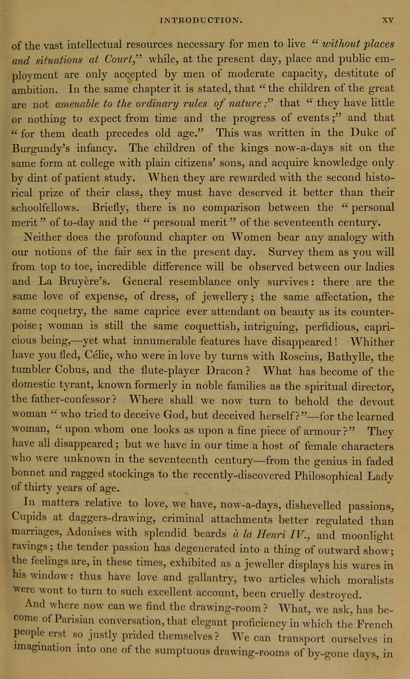 of the vast intellectual resources necessary for men to live “ without places and situations at Court ,” while, at the present day, place and public em- ployment are only accepted by men of moderate capacity, destitute of ambition. In the same chapter it is stated, that “ the children of the great are not amenable to the ordinary rules of naturethat “ they have little or nothing to expect from time and the progress of events;” and that “ for them death precedes old age.” This was written in the Duke of Burgundy’s infancy. The children of the kings now-a-days sit on the same form at college with plain citizens’ sons, and acquire knowledge only by dint of patient study. When they are rewarded with the second histo- rical prize of their class, they must have deserved it better than their schoolfellows. Briefly, there is no comparison between the “ personal merit ” of to-day and the “ personal merit ” of the seventeenth century. Neither does the profound chapter on Women bear any analogy with our notions of the fair sex in the present day. Survey them as you will from top to toe, incredible difference will be observed between our ladies and La Bruyere’s. General resemblance only survives: there are the same love of expense, of dress, of jewellery; the same affectation, the same coquetry, the same caprice ever attendant on beauty as its counter- poise ; woman is still the same coquettish, intriguing, perfidious, capri- cious being,—yet what innumei'able features have disappeared ! Whither have you fled, Celie, who were in love by turns with Roscius, Bathylle, the tumbler Cobus, and the flute-player Dracon ? What has become of the domestic tyrant, known formerly in noble families as the spiritual director, the father-confessor ? Where shall we now turn to behold the devout woman “ who tried to deceive God, but deceived herself?”—for the learned woman, “upon whom one looks as upon a fine piece of armour?” They have all disappeared; but we have in our time a host of female characters who w ere unknown in the seventeenth century—from the genius in faded bonnet and ragged stockings to the recently-discovered Philosophical Lady of thirty years of age. In matters relative to love, we have, now-a-days, dishevelled passions, Cupids at daggers-drawdng, criminal attachments better regulated than marriages, Adonises with splendid beards a la Henri IV., and moonlight ravings; the tender passion has degenerated into a thing of outwrard show; the feelings are, in these times, exhibited as a jeweller displays his wrares in his window: thus have love and gallantry, two articles vrhich moralists were wont to turn to such excellent account, been cruelly destroyed. ^ And where now can we find the drawing-room ? What, we ask, has be- come of Parisian conversation, that elegant proficiency in which the French people erst so justly prided themselves? We can transport ourselves in imagination into one of the sumptuous drawing-rooms of by-gone days, in