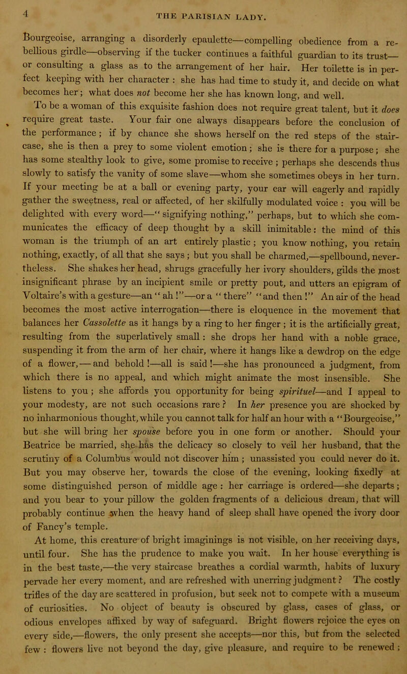 Bourgeoise, arranging a disorderly epaulette—compelling obedience from a re- bellious girdle—observing if the tucker continues a faithful guardian to its trust- or consulting a glass as to the arrangement of her hair. Her toilette is in per- fect keeping with her character : she has had time to study it, and decide on what becomes her ; what does not become her she has known long, and well. To be a woman of this exquisite fashion does not require great talent, but it does require great taste. Your fair one always disappears before the conclusion of the performance; if by chance she shows herself on the red steps of the stair- case, she is then a prey to some violent emotion; she is there for a purpose; she has some stealthy look to give, some promise to receive ; perhaps she descends thus slowly to satisfy the vanity of some slave—whom she sometimes obeys in her turn. If your meeting be at a ball or evening party, your ear will eagerly and rapidly gather the sweetness, real or affected, of her skilfully modulated voice : you will be delighted with every word— signifying nothing,” perhaps, but to which she com- municates the efficacy of deep thought by a skill inimitable: the mind of this woman is the triumph of an art entirely plastic ; you know nothing, you retain nothing, exactly, of all that she says ; but you shall be charmed,—spellbound, never- theless. She shakes her head, shrugs gracefully her ivory shoulders, gilds the most insignificant phrase by an incipient smile or pretty pout, and utters an epigram of Voltaire’s with a gesture—an “ ah !”—or a “ there” and then !” An air of the head becomes the most active interrogation—there is eloquence in the movement that balances her Cassolette as it hangs by a ring to her finger ; it is the artificially great, resulting from the superlatively small: she drops her hand with a noble grace, suspending it from the arm of her chair, where it hangs like a dewdrop on the edge of a flower, — and behold!—all is said!—she has pronounced a judgment, from which there is no appeal, and which might animate the most insensible. She listens to you ; she affords you opportunity for being spirituel—and I appeal to your modesty, are not such occasions rare ? In her presence you are shocked by no inharmonious thought, while you cannot talk for half an hour with a Bourgeoise,” but she will bring her spouse before you in one form or another. Should your Beatrice be married, she-has the delicacy so closely to veil her husband, that the scrutiny of a Columbus would not discover him ; unassisted you could never do it. But you may observe her, towards the close of the evening, looking fixedly at some distinguished person of middle age : her carriage is ordered—she departs; and you bear to your pillow the golden fragments of a delicious dream, that will probably continue when the heavy hand of sleep shall have opened the ivory door of Fancy’s temple. At home, this creature of bright imaginings is not visible, on her receiving days, until four. She has the prudence to make you wait. In her house everything is in the best taste,—the very staircase breathes a cordial warmth, habits of luxury pervade her every moment, and are refreshed with unerring judgment ? The costly trifles of the day are scattered in profusion, but seek not to compete with a museum of curiosities. No object of beauty is obscured by glass, cases of glass, or odious envelopes affixed by way of safeguard. Bright flowers rejoice the eyes on every side,—flowers, the only present she accepts—nor this, but from the selected few : flowers live not beyond the day, give pleasure, and require to be renewed;