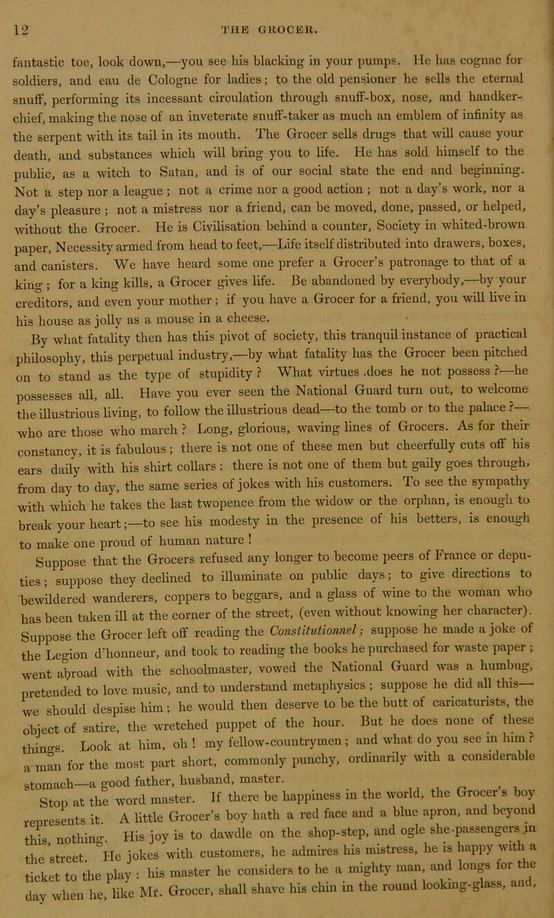 fantastic toe, look down,—you see his blacking in your pumps. He has cognac for soldiers, and eau de Cologne for ladies; to the old pensioner he sells the eternal snuff, performing its incessant circulation through snuff-box, nose, and handker- chief, making the nose of an inveterate snuff-taker as much an emblem of infinity as the serpent with its tail in its mouth. The Grocer sells drugs that will cause your death, and substances which will bring you to life. He has sold himself to the public, as a witch to Satan, and is of our social state the end and beginning. Not a step nor a league ; not a crime nor a good action ; not a day’s work, nor a day’s pleasure ; not a mistress nor a friend, can be moved, done, passed, or helped, without the Grocer. He is Civilisation behind a counter. Society in whited-brown paper, Necessity armed from head to feet,—Life itself distributed into drawers, boxes, and canisters. We have heard some one prefer a Grocer’s patronage to that of a king ; for a king kills, a Grocer gives life. Be abandoned by everybody,—by your creditors, and even your mother; if you have a Grocer for a friend, you will live in his house as jolly as a mouse in a cheese. By what fatality then has this pivot of society, this tranquil instance of practical philosophy, this perpetual industry,—by what fatality has the Grocer been pitched on to stand as the type of stupidity ? What virtues .does he not possess ?—he possesses all, all. Have you ever seen the National Guard turn out, to welcome the illustrious living, to follow the illustrious dead—to the tomb or to the palace ? who are those who march ? Long, glorious, waving lines of Grocers. As for their constancy, it is fabulous; there is not one of these men but cheerfully cuts off his ears daily with his shirt collars : there is not one of them but gaily goes through, from day to day, the same series of jokes with his customers. To see the sympathy with which he takes the last twopence from the widow or the orphan, is enough to break your heart;—to see his modesty in the presence of his betters, is enough to make one proud of human nature ! Suppose that the Grocers refused any longer to become peers of France or depu- ties ; suppose they declined to illuminate on public days; to give directions to bewildered wanderers, coppers to beggars, and a glass of wine to the woman who has been taken ill at the corner of the street, (even without knowing her character). Suppose the Grocer left off reading the Constitutionnel; suppose he made a joke of the Legion d'honneur, and took to reading the books he purchased for waste paper ; went abroad with the schoolmaster, vowed the National Guard was a humbug, pretended to love music, and to understand metaphysics ; suppose he did all this— we should despise him; he would then deserve to be the butt of caricaturists, the object of satire, the wretched puppet of the hour. But he does none of these things. Look at him, oh ! my fellow-countrymen; and what do you see m lnm ? a man for the most part short, commonly punchy, ordinarily with a considerable stomach—a good father, husband, master. . . , n , , Stop at the word master. If there be happiness in the world, the Grocer s boy represents it. A little Grocer’s boy hath a red face and a blue apron, and beyond this nothin-. His joy is to dawdle on the shop-step, and ogle she -passengers m the street. °He jokes with customers, he admires his mistress, he is happy with a ticket to the play : his master he considers to be a mighty man, and longs or t e day when he, like Mr. Grocer, shall shave his chin in the round looking-glass, an ,