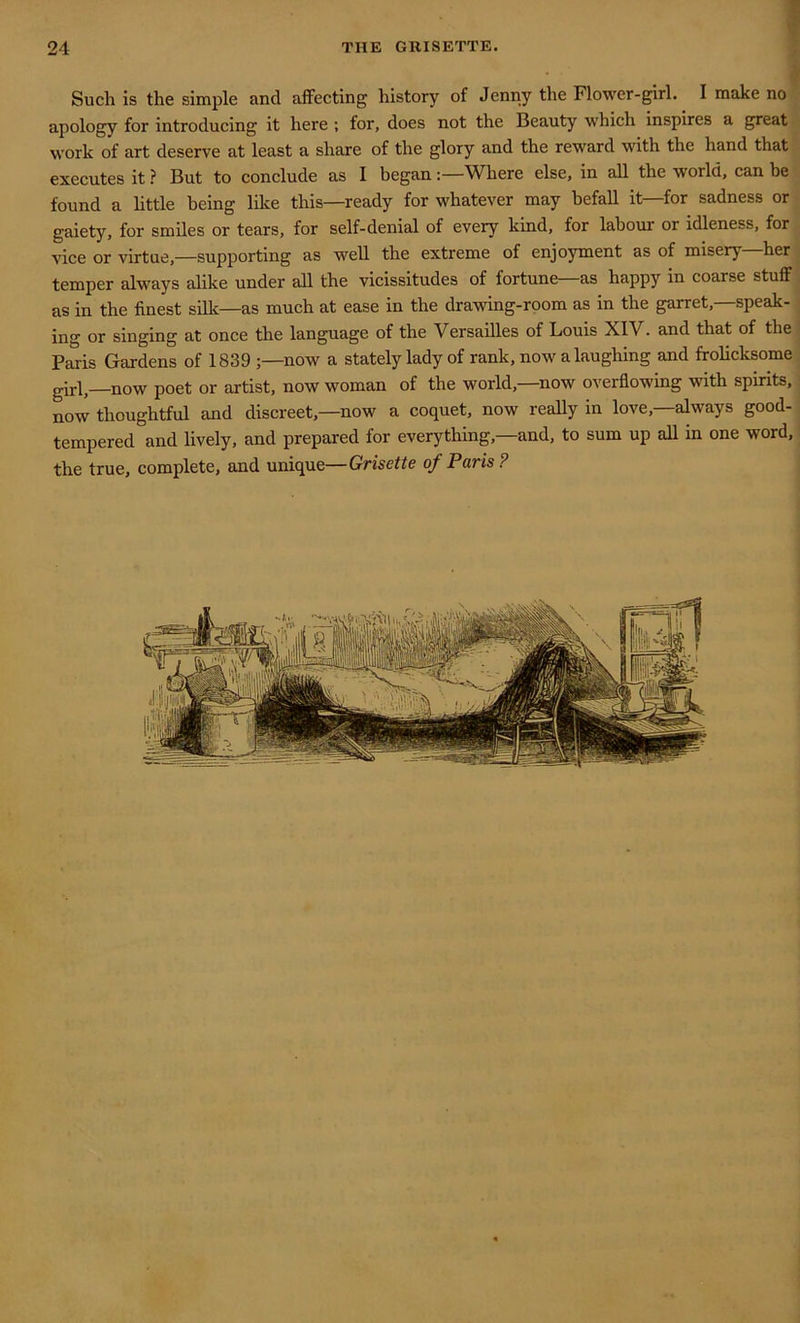 Such is the simple and affecting history of Jenny the Flower-girl. I make no apology for introducing it here ; for, does not the Beauty which inspires a great work of art deserve at least a share of the glory and the reward with the hand that executes it ? But to conclude as I beganWhere else, in all the world, can be found a little being like this—ready for whatever may befall it—for sadness or gaiety, for smiles or tears, for self-denial of every kind, for labour or idleness, for vice or virtue,—supporting as well the extreme of enjoyment as of misery—her temper always alike under all the vicissitudes of fortune as happy in coarse stuff as in the finest silk—as much at ease in the drawing-room as in the garret,—speak- ing or singing at once the language of the Versailles of Louis XIV. and that of the Paris Gardens of 1839 ;—now a stately lady of rank, now a laughing and frolicksome girl,—now poet or artist, now woman of the world,—now overflowing with spirits, now thoughtful and discreet,—now a coquet, now really in love,—always good- tempered and lively, and prepared for everything,—and, to sum up all in one word, the true, complete, and unique—Grisctte of Paris?