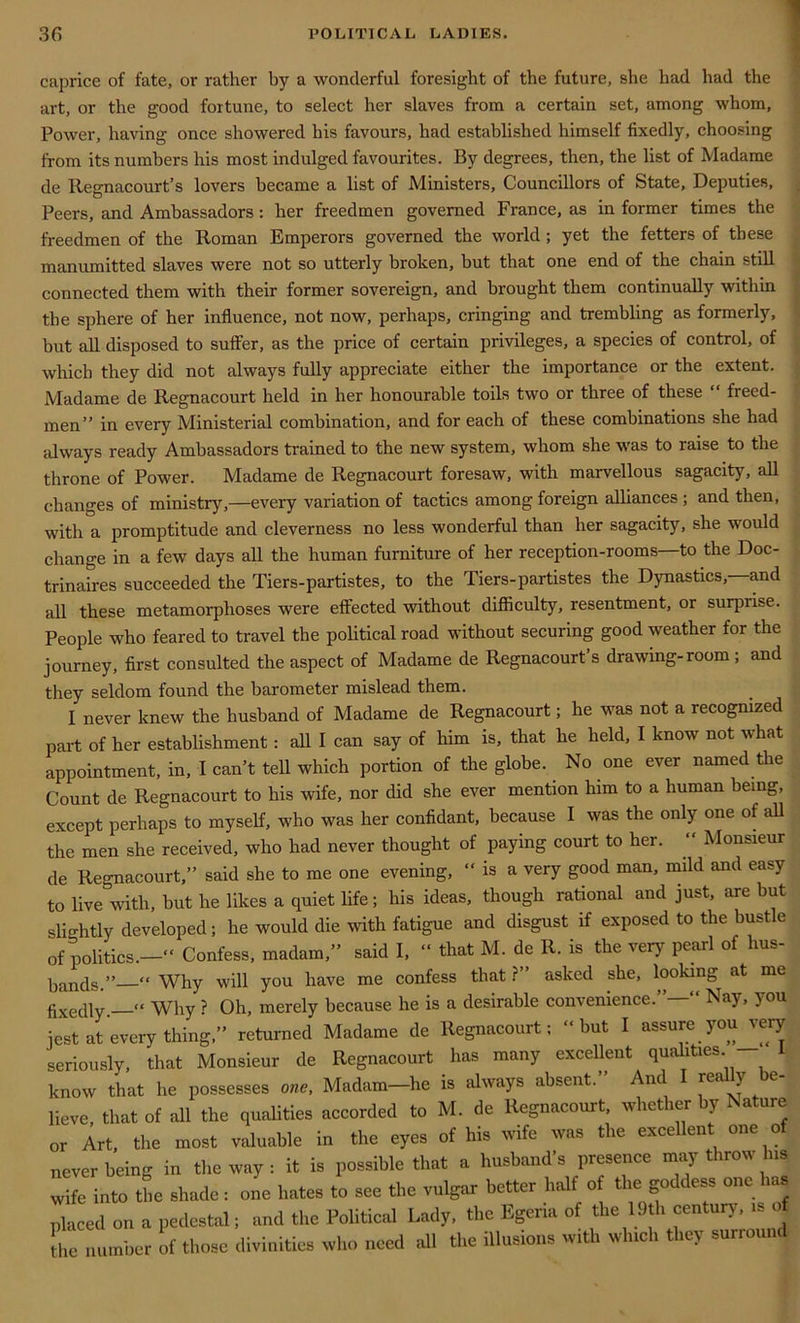 caprice of fate, or rather by a wonderful foresight of the future, she had had the art, or the good fortune, to select her slaves from a certain set, among whom, Power, having once showered his favours, had established himself fixedly, choosing from its numbers his most indulged favourites. By degrees, then, the list of Madame de Regnacourt’s lovers became a list of Ministers, Councillors of State, Deputies, Peers, and Ambassadors : her freedmen governed France, as in former times the freedmen of the Roman Emperors governed the world ; yet the fetters of these manumitted slaves were not so utterly broken, but that one end of the chain still connected them with their former sovereign, and brought them continually within the sphere of her influence, not now, perhaps, cringing and trembling as formerly, but all disposed to suffer, as the price of certain privileges, a species of control, of which they did not always fully appreciate either the importance or the extent. Madame de Regnacourt held in her honourable toils two or three of these “ freed- men” in every Ministerial combination, and for each of these combinations she had always ready Ambassadors trained to the new system, whom she was to raise to the throne of Power. Madame de Regnacourt foresaw, with marvellous sagacity, all changes of ministry,—every variation of tactics among foreign alliances ; and then, with a promptitude and cleverness no less wonderful than her sagacity, she would change in a few days all the human furniture of her reception-rooms—to the Doc- trinaires succeeded the Tiers-partistes, to the Tiers-partistes the Dynasties, and all these metamorphoses were effected without difficulty, resentment, or surprise. People who feared to travel the political road without securing good weather for the journey, first consulted the aspect of Madame de Regnacourt’s drawing-room ; and they seldom found the barometer mislead them. I never knew the husband of Madame de Regnacourt; he was not a recognized part of her establishment: all I can say of him is, that he held, I know not what appointment, in, I can’t tell which portion of the globe. No one ever named the Count de Regnacourt to his wife, nor did she ever mention him to a human being, except perhaps to myself, who was her confidant, because I was the only one of all the men she received, who had never thought of paying court to her. “ Monsieur de Regnacourt,” said she to me one evening, “ is a very good man, mild and easy to live with, but he likes a quiet life; his ideas, though rational and just, are but slightly developed; he would die with fatigue and disgust if exposed to the bustle of politics.—“ Confess, madam,” said I, “ that M. de R. is the very pearl of hus- bands.” “ Why will you have me confess that ?” asked she, looking at me fixedly _« Why ? Oh, merely because he is a desirable convenience.”—” Nay, you jest at every thing,” returned Madame de Regnacourt; “but I assure you very seriously, that Monsieur de Regnacourt has many excellent qualities k know that he possesses one, Madam-he is always absent.” And I really be- lieve, that of all the qualities accorded to M. de Regnacourt, whether y a ure or Art, the most valuable in the eyes of his wife was the excellent one of never being in the way : it is possible that a husband’s presence may throw Ins wife into the shade: one hates to see the vulgar better half of the goddess one has placed on a pedestal; and the Political Lady, the Egeria of the 19th century, is of the number of those divinities who need all the illusions with which they surround