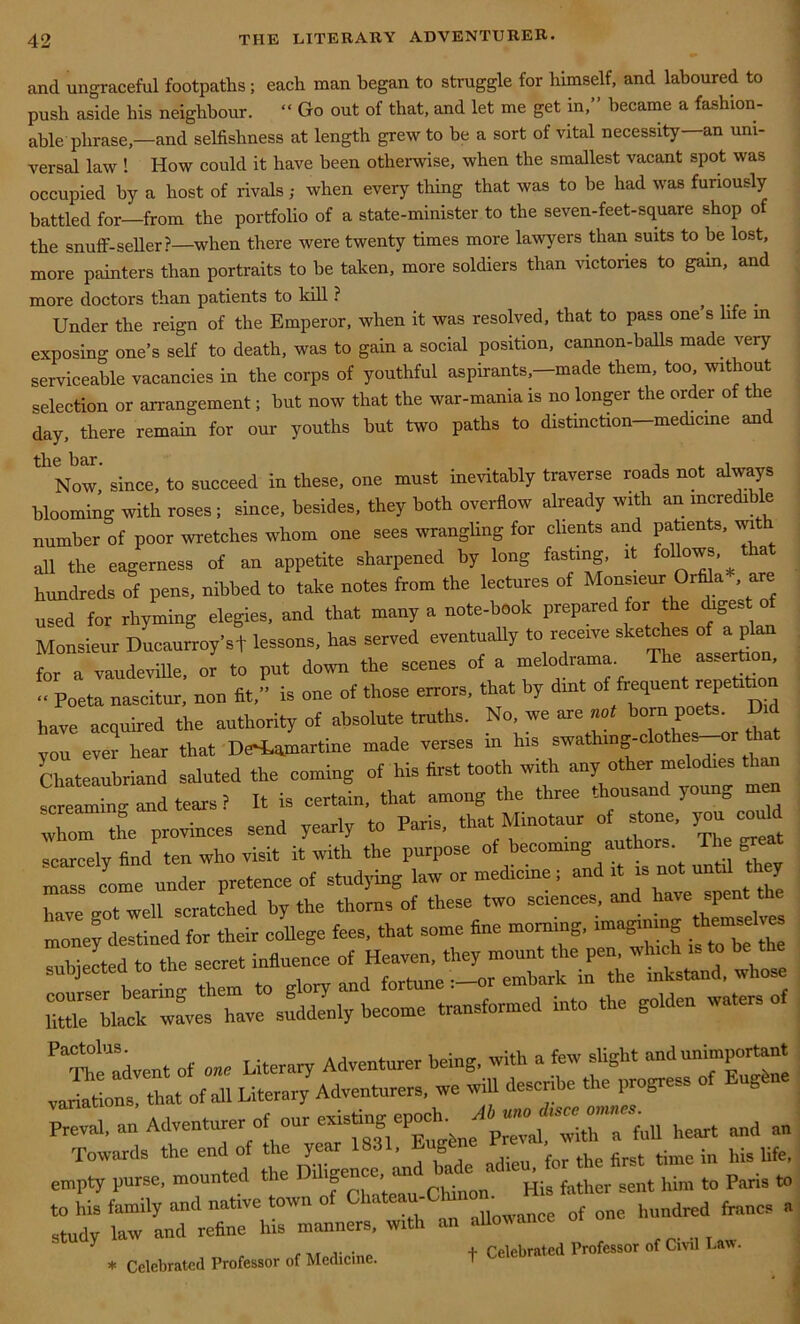 and ungraceful footpaths; each man began to struggle for himself, and laboured to push aside his neighbour. “ Go out of that, and let me get in,” became a fashion- able phrase,—and selfishness at length grew to be a sort of vital necessity—an uni- versal law ! How could it have been otherwise, when the smallest vacant spot was occupied by a host of rivals; when every thing that was to be had was furiously battled for—from the portfolio of a state-minister to the seven-feet-square shop of the snuff-seller?—when there were twenty times more lawyers than suits to be lost, more painters than portraits to be taken, more soldiers than victories to gam, and more doctors than patients to kill ? . Under the reign of the Emperor, when it was resolved, that to pass one s life in exposing one’s self to death, was to gain a social position, cannon-balls made very serviceable vacancies in the corps of youthful aspirants,—made them, too, without selection or arrangement; but now that the war-mania is no longer the order of the day, there remain for our youths but two paths to distinction—medicine and the bar. , . , Now, since, to succeed in these, one must inevitably traverse roads not always blooming with roses ; since, besides, they both overflow already with an incredible number of poor wretches whom one sees wrangling for clients and patients, wi all the eagerness of an appetite sharpened by long fasting, it follows, that hundreds of pens, nibbed to take notes from the lectures of Monsieur Orffla are used for rhyming elegies, and that many a note-book prepared for the ihgest of Monsieur Ducaurroy’sf lessons, has served eventually to receive sketches of a plan for a vaudeville, or to put down the scenes of a melodrama. The asserti , Poeta nascitur, non fit,” is one of those errors, that by dint of frequent repetition have acquired the authority of absolute truths. No, we are not born poets. Did von ever hear that DeHhamartine made verses in his swath,ng-clothes-or tlia Chateaubriand saluted the coming of his first tooth with any other melodies than screaminv and tears? It is certain, that among the three thousand young men whom the provinces send yearly to Paris, that Minotaur ot stone, you could scarcely find ten who visit it with the purpose of becoming authorn^ The grea mass come under pretence of studying law or medicine, an J, have got well scratched by the thorns of these two sciences, and tove spentit money destined for their college fees, that some fine morning, imagining then el'<= subjected to the secret influence of Heaven, they mount the pen, which is to be subjected i embark in the inkstand, whose *——- P Thtadven. of „» Literary Adventurer being, with a few slight variations, that of all Literary Adventurers, we will describe the progres Towards the end of the year 1831, Eg for the first time in his life, empty purse, mounted the D Cbmon His father sent him to Paris to to his family and native town of of one hundred francs a f Celebrated Professor of Civil Law. study law and refine his manners, * Celebrated Professor of Medicine.