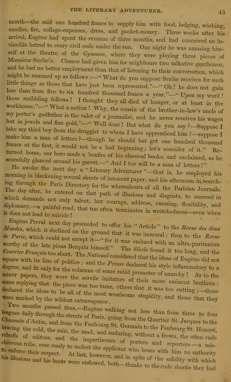 month the said one hundred francs to supply him with food, lodging, washing candles, fire, college-expenses, dress, and pocket-money. Three weeks’ after his arrival, Eug&ne had spent the revenue of three months, and had conceived an in- vincible hatred to every civil code under the sun. One night he was amusing him- se at the theatre of the Gymnase, where they were playing three pieces of onsieur Scribe s. Chance had given him for neighbours two talkative gentlemen and he had no better employment than that of listening to their conversation, which might be summed up as follows What do you suppose Scribe receives for such little things as those that have just been represented.”-- Oh! he does not gain less than from five to six hundred thousand francs a year.”--Upon my word ! ose scribbling fellows ! I thought they all died of hunger, or at least in the ™ °tUS<T  hat anotlon •' Why, the cousin of the brother-in-law’s uncle of butP -er %S° :fier 18 the Valet °f a j°urnalist> and he never receives his wages but in jewels and fine gold.”--Well done! But what do you say ?-Suppose I a e my t it oy from the druggist to whom I have apprenticed him ?—suppose I Lts t: ?_tirgh he si,ouid but ™ “ diplomacy,—a painful road thTt’t tffC“Urage\ address cunning, flexibility, and it does not lead to suicidef termmates “ wretchedness-even when Eugene Preval next day proceeded to offer his - ArhVle” r> , , Mmdes, which it declined on the ground that it ^ do Paris, which could not accent it--fn f w^s immoral; then to the Revue worthy of the late pious Berquin himself ” The T' Tf ^ “ ultra'Puritanism Courrier Fruneais too short The Nnt' / •, found it too long, and the square with its line of pm^TZ pr T^ ^ ““ “f E“g™ ** not degree, and (it only for the columns of so i . T®1 hls st>'ie inflammatory to a minor papers, they were 7e s3le T. f °moto °f “archy 1 As to the some replying that the piece was too Ze“ oThero ’ declared the ideas to be all of the most • ' Was to° cutting;—these were marked by the wildest eilvaZce ^ three to four Chaussce d'Antin, and from the FalhouroSt G “ Z St' JaC<1UeS *° fte braving the cold, the rain the mud md°e 1 Germain to the Faubourg St. Ho,.ore, rebuffs of editors, and the impirtTneuTo^oT™ “ fr°™’the rude chievous tribe, ever readv to molest-t-1 r P0lters a*id reporters—amis- *° enf°rcc their respect. At last holeZ a'T' 'h° bearS ‘lim “utI'»rity flinsion, and his hoots were endow'd hot d £ 'U6 °f ,he S°lidit>' which endowed, both-thanks to the rude shocks they had