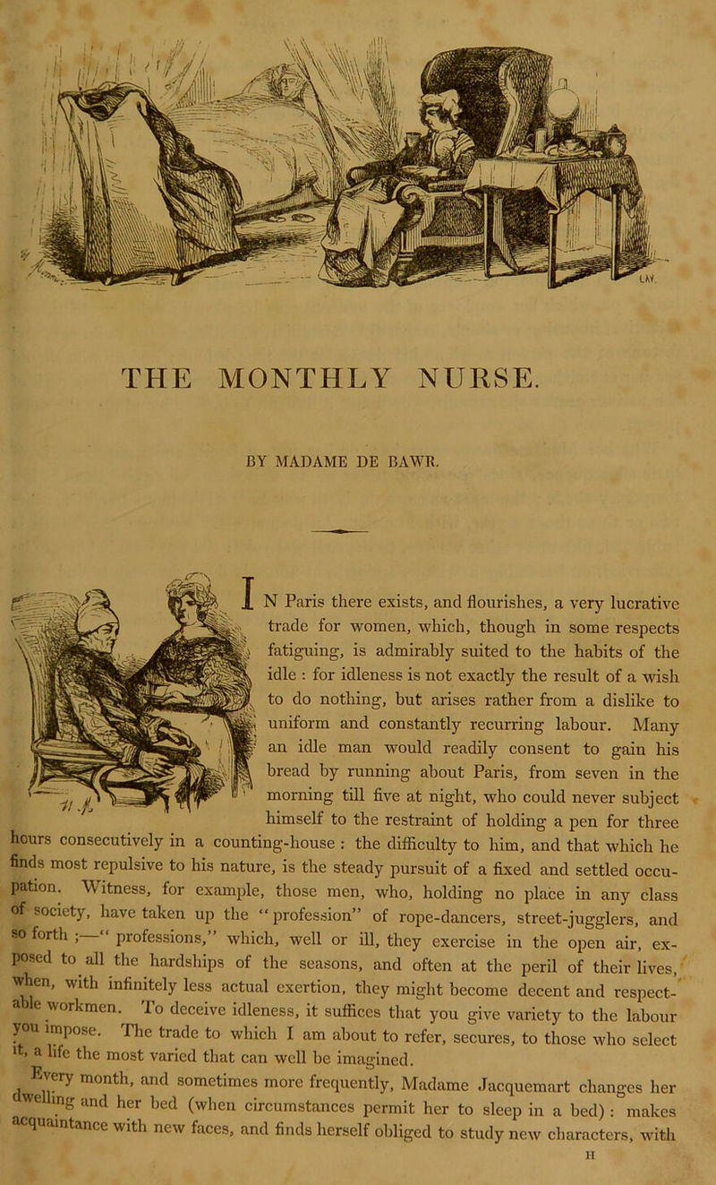 BY MADAME DE BAWR. N Paris there exists, and flourishes, a very lucrative trade for women, which, though in some respects fatiguing, is admirably suited to the habits of the idle : for idleness is not exactly the result of a wish to do nothing, but arises rather from a dislike to uniform and constantly recurring labour. Many an idle man would readily consent to gain his bread by running about Paris, from seven in the morning till five at night, who could never subject himself to the restraint of holding a pen for three hours consecutively in a counting-house : the difficulty to him, and that which he finds most repulsive to his nature, is the steady pursuit of a fixed and settled occu- pation. Witness, for example, those men, who, holding no place in any class of society, have taken up the “profession” of rope-dancers, street-jugglers, and so forth “ professions,” which, well or ill, they exercise in the open air, ex- posed to all the hardships of the seasons, and often at the peril of their lives, wfien, with infinitely less actual exertion, they might become decent and respect- a le workmen. To deceive idleness, it suffices that you give variety to the labour you impose. The trade to which I am about to refer, secures, to those who select it, a life the most varied that can well be imagined. Every month, and sometimes more frequently, Madame Jacquemart changes her WC mg and her bed (when circumstances permit her to sleep in a bed): makes acquaintance with new faces, and finds herself obliged to study new characters, with H