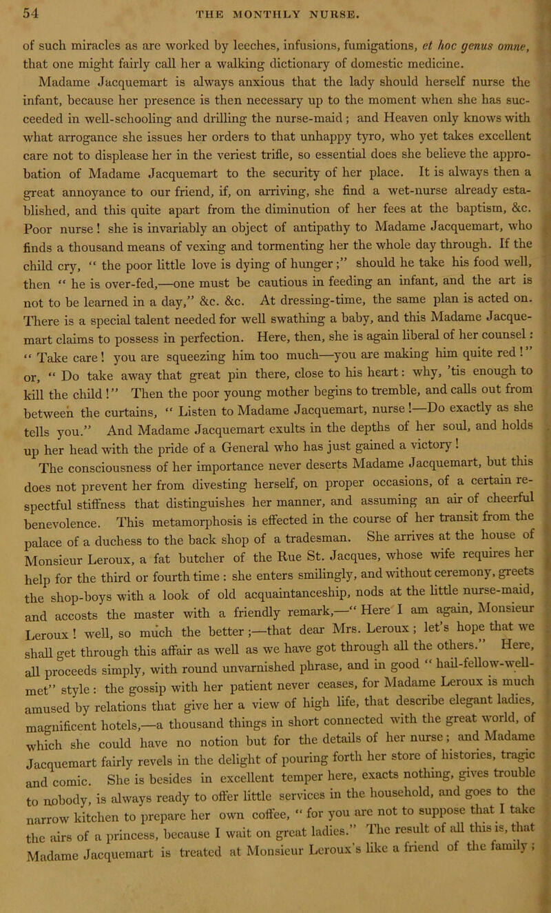 of such miracles as are worked by leeches, infusions, fumigations, et hoc genus omne, that one might fairly call her a walking dictionary of domestic medicine. Madame Jacquemart is always anxious that the lady should herself nurse the infant, because her presence is then necessary up to the moment when she has suc- ceeded in well-schooling and drilling the nurse-maid ; and Heaven only knows with what arrogance she issues her orders to that unhappy tyro, who yet takes excellent care not to displease her in the veriest trifle, so essential does she believe the appro- bation of Madame Jacquemart to the security of her place. It is always then a great annoyance to our friend, if, on arriving, she find a wet-nurse already esta- blished, and this quite apart from the diminution of her fees at the baptism, &c. Poor nurse! she is invariably an object of antipathy to Madame Jacquemart, who finds a thousand means of vexing and tormenting her the whole day through. If the child cry, “ the poor little love is dying of hunger should he take his food well, then “ he is over-fed,—one must be cautious in feeding an infant, and the art is not to be learned in a day,” &c. &c. At dressing-time, the same plan is acted on. There is a special talent needed for well swathing a baby, and this Madame Jacque- mart claims to possess in perfection. Here, then, she is again liberal of her counsel: “ Take care! you are squeezing him too much—you are making him quite red ! or, “ Do take away that great pin there, close to his heart: why, tis enough to kill the child !” Then the poor young mother begins to tremble, and calls out from between the curtains, “ Listen to Madame Jacquemart, nurse ! Do exactly as she tells you.” And Madame Jacquemart exults in the depths of her soul, and holds up her head with the pride of a General who has just gained a victory ! The consciousness of her importance never deserts Madame Jacquemart, but this does not prevent her from divesting herself, on proper occasions, of a certain re- spectful stiffness that distinguishes her manner, and assuming an air of cheerful benevolence. This metamorphosis is effected in the course of her transit from the palace of a duchess to the back shop of a tradesman. She arrives at the house of Monsieur Leroux, a fat butcher of the Rue St. Jacques, whose wife requires her help for the third or fourth time: she enters smilingly, and without ceremony, greets the shop-boys with a look of old acquaintanceship, nods at the little nurse-maid, and accosts the master with a friendly remark,—“ Here I am again, Monsieur Leroux ! well, so miich the better that dear Mrs. Leroux ; let’s hope that we shall get through this affair as well as we have got through all the others. Here, all proceeds simply, with round unvarnished phrase, and in good “ hail-fellow-well- met” style : the gossip with her patient never ceases, for Madame Leroux is much amused by relations that give her a view of high life, that describe elegant ladies, magnificent hotels,—a thousand things in short connected with the great world, of which she could have no notion but for the details of her nurse ; and Madame Jacquemart fairly revels in the delight of pouring forth her store of histones, tragic and comic. She is besides in excellent temper here, exacts nothing, gives trouble to nobody, is always ready to offer little services in the household, and goes to the narrow kitchen to prepare her own coffee, “ for you are not to suppose that I take the airs of a princess, because I wait on great ladies.” The result of all this is, that Madame Jacquemart is treated at Monsieur Leroux's like a friend of the fami y ;