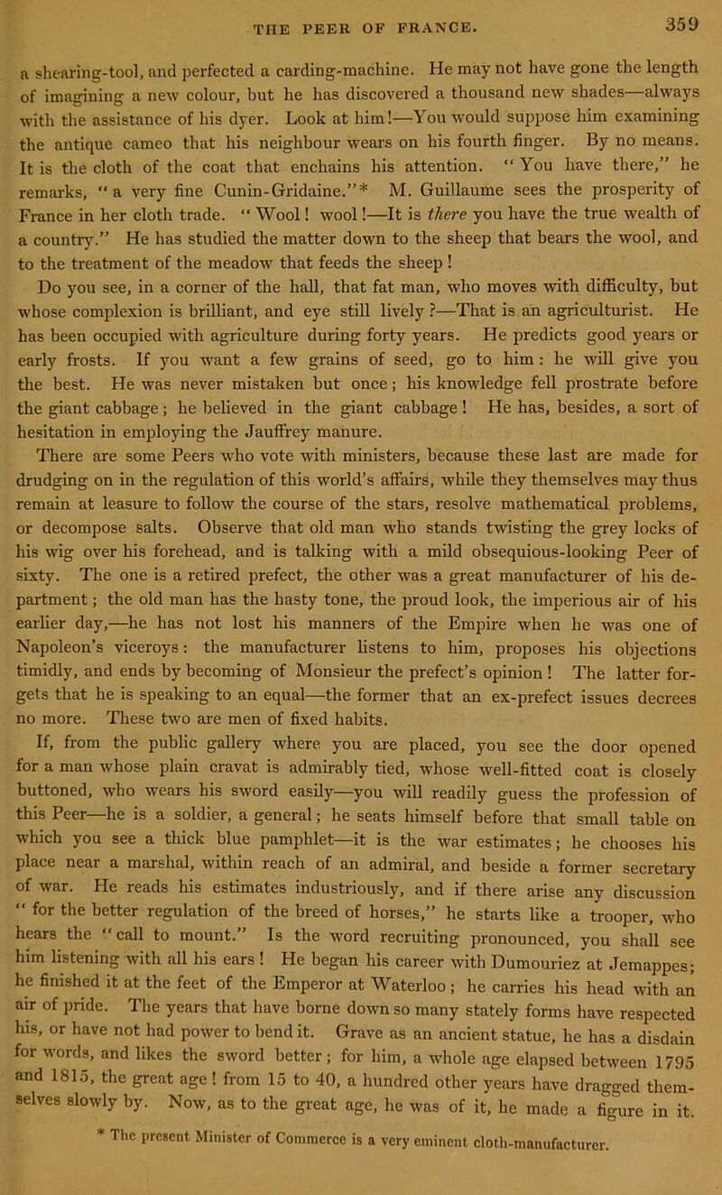 a shearing-tool, and perfected a carding-machine. He may not have gone the length of imagining a new colour, but he has discovered a thousand new shades—always with the assistance of his dyer. Look at him!—You would suppose him examining the antique cameo that his neighbour wears on his fourth finger. By no means. It is the cloth of the coat that enchains his attention. “ You have there,” he remarks, “a very fine Cunin-Gridaine.”* M. Guillaume sees the prosperity of France in her cloth trade. “ Wool! wool!—It is there you have the true wealth of a country.” He has studied the matter down to the sheep that bears the wool, and to the treatment of the meadow that feeds the sheep ! Do you see, in a corner of the hall, that fat man, who moves with difficulty, but whose complexion is brilliant, and eye still lively ?—That is an agriculturist. He has been occupied with agriculture during forty years. He predicts good years or early frosts. If you want a few grains of seed, go to him : he will give you the best. He was never mistaken but once; his knowledge fell prostrate before the giant cabbage; he believed in the giant cabbage ! He has, besides, a sort of hesitation in employing the Jauffrey manure. There are some Peers who vote with ministers, because these last are made for drudging on in the regulation of this world’s affairs, while they themselves may thus remain at leasure to follow the course of the stars, resolve mathematical problems, or decompose salts. Observe that old man who stands twisting the grey locks of his wig over his forehead, and is talking with a mild obsequious-looking Peer of sixty. The one is a retired prefect, the other was a great manufacturer of his de- partment ; the old man has the hasty tone, the proud look, the imperious air of his earlier day,—he has not lost his manners of the Empire when he was one of Napoleon’s viceroys: the manufacturer listens to him, proposes his objections timidly, and ends by becoming of Monsieur the prefect’s opinion ! The latter for- gets that he is speaking to an equal—the former that an ex-prefect issues decrees no more. These two are men of fixed habits. If, from the public gallery where you are placed, you see the door opened for a man whose plain cravat is admirably tied, whose well-fitted coat is closely buttoned, who wears his sword easily—you will readdy guess the profession of this Peer—he is a soldier, a general; he seats himself before that small table on which you see a thick blue pamphlet—it is the war estimates; he chooses his place near a marshal, within reach of an admiral, and beside a former secretary of war. He reads his estimates industriously, and if there arise any discussion “ for the better regulation of the breed of horses,” he starts like a trooper, who hears the “call to mount.” Is the word recruiting pronounced, you shall see him listening with all his ears ! He began his career with Dumouriez at Jemappes; he finished it at the feet of the Emperor at Waterloo; he carries his head with an air of pride. The years that have borne down so many stately forms have respected his, or have not had power to bend it. Grave as an ancient statue, he has a disdain for words, and likes the sword better; for him, a whole age elapsed between 1795 and 1815, the great age ! from 15 to 40, a hundred other years have dragged them- selves slowly by. Now, as to the great age, he was of it, he made a figure in it. * The present Minister of Commerce is a very eminent cloth-manufacturer.